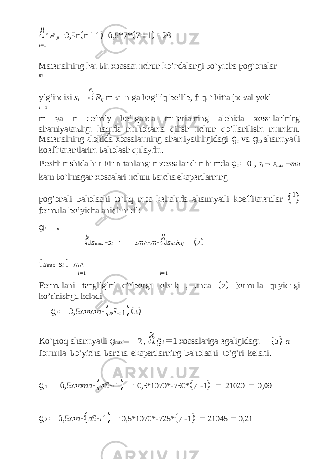 å n R ji =0,5n ( n + 1 ) =0,5*7* ( 7 + 1 ) =28 i = 1 Materialning har bir xossasi uchun ko’ndalangi bo’yicha pog’onalar m yig’indisi s i = å R ij m va n ga bog’liq bo’lib, faqat bitta jadval yoki i = 1 m va n doimiy bo’lganda materialning alohida xossalarining ahamiyatsizligi haqida muhokama qilish uchun qo’llanilishi mumkin. Materialning alohida xossalarining ahamiyatliligidagi g i va g i 0 ahamiyatli koeffitsientlarini baholash qulaydir. Boshlanishida har bir n tanlangan xossalaridan hamda g i = 0 , s i = s max = mn kam bo’lmagan xossalari uchun barcha ekspertlarning pog’onali baholashi to’liq mos kelishida ahamiyatli koeffitsientlar ( 1 ) formula bo’yicha aniqlanadi : g i = n å s max - s i = 2 mn - m - å s ni R ij ( 2 ) ( s max - s i ) mn i = 1 i = 1 Formulani tengligini e’tiborga olsak , unda ( 2 ) formula quyidagi ko’rinishga keladi g i = 0,5 mnmn - ( n S - i 1 ) ( 3 ) Ko’proq ahamiyatli g max = 2 , å g i = 1 xossalariga egaligidagi ( 3 ) n formula bo’yicha barcha ekspertlarning baholashi to’g’ri keladi. g 1 = 0,5 mnmn - ( nS - i 1 ) = 0,5*1070* - 750* ( 7 - 1 ) = 21020 = 0,09 g 2 = 0,5 mn - ( nS - i 1 ) = 0,5*1070* - 725* ( 7 - 1 ) = 21045 = 0,21 