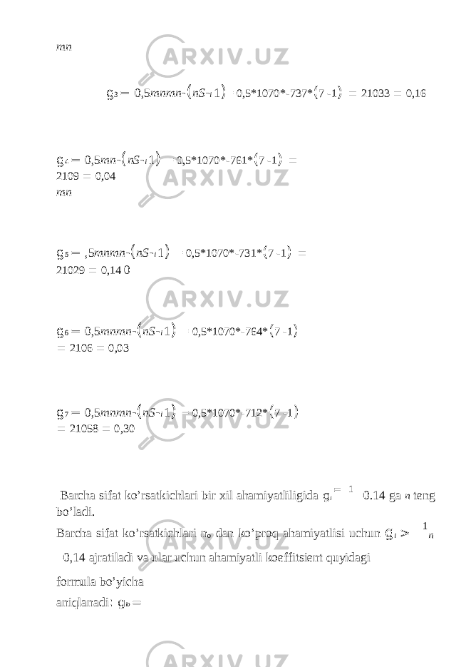 mn g 3 = 0,5 mnmn - ( nS - i 1 ) = 0,5*1070* - 737* ( 7 - 1 ) = 21033 = 0,16 g 4 = 0,5 mn - ( nS - i 1 ) = 0,5*1070* - 761* ( 7 - 1 ) = 2109 = 0,04 mn g 5 = ,5 mnmn - ( nS - i 1 ) = 0,5*1070* - 731* ( 7 - 1 ) = 21029 = 0,14 0 g 6 = 0,5 mnmn - ( nS - i 1 ) = 0,5*1070* - 764* ( 7 - 1 ) = 2106 = 0,03 g 7 = 0,5 mnmn - ( nS - i 1 ) = 0,5*1070* - 712* ( 7 - 1 ) = 21058 = 0,30 Barcha sifat ko’rsatkichlari bir xil ahamiyatliligida g i = 1 =0.14 ga n teng bo’ladi. Barcha sifat ko’rsatkichlari n o dan ko’proq ahamiyatlisi uchun g i > 1 n =0,14 ajratiladi va ular uchun ahamiyatli koeffitsient quyidagi formula bo’yicha aniqlanadi : g io = 