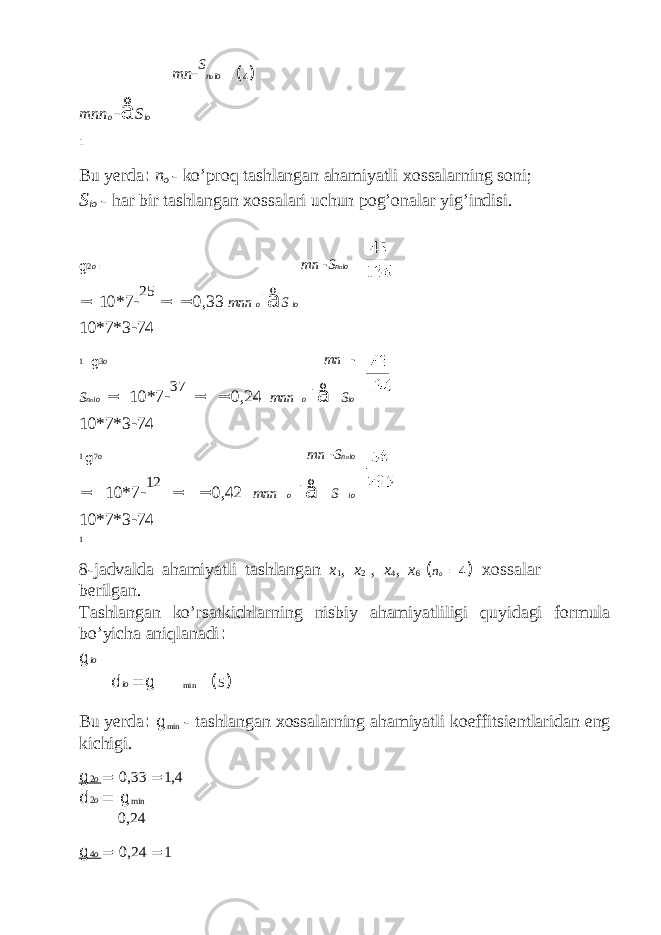 mn - S n o io ( 4 ) mnn o - å S io 1 Bu yerda : n o - ko’proq tashlangan ahamiyatli xossalarning soni; S io - har bir tashlangan xossalari uchun pog’onalar yig’indisi. g 2 o = mn - S n o io = 10*7 - 25 = = 0,33 mnn o - å S io 10*7*3 - 74 1 g 3 o = mn - S n o io = 10*7 - 37 = = 0,24 mnn o - å S io 10*7*3 - 74 1 g 7 o = mn - S n o io = 10*7 - 12 = = 0,42 mnn o - å S io 10*7*3 - 74 1 8-jadvalda ahamiyatli tashlangan x 1 , x 2 , x 4 , x 6 ( n o = 4 ) xossalar berilgan. Tashlangan ko’rsatkichlarning nisbiy ahamiyatliligi quyidagi formula bo’yicha aniqlanadi : g io d io = g min ( 5 ) Bu yerda : g min - tashlangan xossalarning ahamiyatli koeffitsientlaridan eng kichigi. g 2 o = 0,33 = 1,4 d 2 o = g min 0,24 g 4 o = 0,24 = 1 