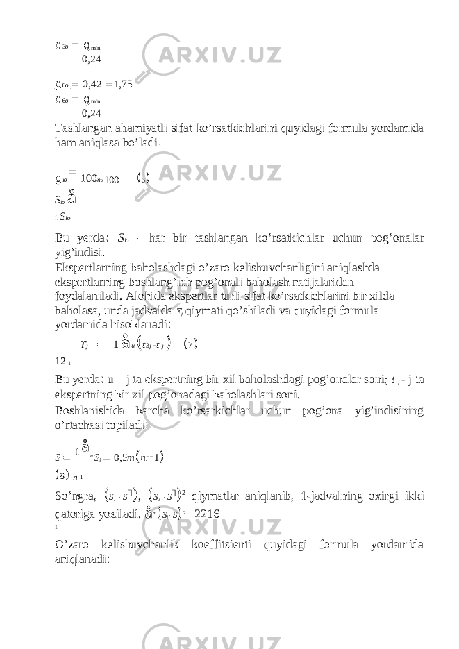 d 3 o = g min 0,24 g 6 o = 0,42 = 1,75 d 6 o = g min 0,24 Tashlangan ahamiyatli sifat ko’rsatkichlarini quyidagi formula yordamida ham aniqlasa bo’ladi : g io = 100 n o 100 ( 6 ) S io å 1 S io Bu yerda : S io - har bir tashlangan ko’rsatkichlar uchun pog’onalar yig’indisi. Ekspertlarning baholashdagi o’zaro kelishuvchanligini aniqlashda ekspertlarning boshlang’ich pog’onali baholash natijalaridan foydalaniladi. Alohida ekspertlar turli sifat ko’rsatkichlarini bir xilda baholasa, unda jadvalda T j qiymati qo’shiladi va quyidagi formula yordamida hisoblanadi : T j = 1 å u ( t 3 j - t j ) ( 7 ) 12 1 Bu yerda : u – j ta ekspertning bir xil baholashdagi pog’onalar soni; t j - j ta ekspertning bir xil pog’onadagi baholashlari soni. Boshlanishida barcha ko’rsarkichlar uchun pog’ona yig’indisining o’rtachasi topiladi : S = 1 å n S i = 0,5 m ( n ± 1 ) ( 8 ) n 1 So’ngra, ( S i - S  ) , ( S i - S  ) 2 qiymatlar aniqlanib, 1-jadvalning oxirgi ikki qatoriga yoziladi. å n ( S i - S ) 2 = 2216 1 O’zaro kelishuvchanlik koeffitsienti quyidagi formula yordamida aniqlanadi : 