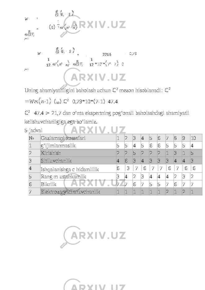 ( ) å -n i SS 2 12 1 12 1 2216 =W = 1 m ( 9 ) m 2 ( n 2 - n ) - m å T j j = 1 W = 1 m = 0,79 m 2 ( n 3 - n ) - m å T j *10 2 * ( 7 3 - 7 ) - 0 j = 1 Uning ahamiyatliligini baholash uchun c 2 mezon hisoblanadi : c 2 = Wm ( n - 1 ) ( 10 ) c 2 =0,79*10* ( 7-1 ) =47.4 c 2 =47.4 > 21,7 dan o’nta ekspertning pog’onali baholashdagi ahamiyatli kelishuvchanligiga ega bo’lamiz. 5-jadval № Gazlamani xossalari 1 2 3 4 5 6 7 8 9 10 1 g’ijimlanmaslik 5 5 4 5 6 6 5 5 5 4 2 Kirishish 2 2 5 2 2 2 1 3 1 5 3 Sitiluvchanlik 4 6 3 4 3 3 3 4 4 3 4 Ishqalanishga c hidamlilik 6 3 7 6 7 7 6 7 6 6 5 Rang m ustahkamlik 3 4 2 3 4 4 4 2 3 2 6 Bikrlik 7 7 6 7 5 5 7 6 7 7 7 Elektrozaryadlanuvchanlik 1 1 1 1 1 1 2 1 2 1( ) å -n i SS 2 