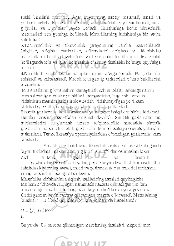 shakl buzilishi mumkin. Agar buyumning asosiy materiali, astari va qatlami turlicha kirishsa, kiyimning tashqi ko’rinishi yomonlashadi, unda g’ijimlar va burmalar paydo bo’ladi. Kirishishiga ko’ra tikuvchilik materiallari uch guruhga bo’linadi. Materillarning kirishishiga bir necha sabab bor : 3.To’qimachilik va tikuvchilik jarayonining barcha bosqichlarida ( yigirish, to’qish, pardozlash, o’lhovlarini aniqlash va bichishda ) materiallarni hosil qiluvchi tola va iplar doim tortilib urdi. Materialni ho’llaganda tola va iplar bo’shashib o’zining dastlabki holatiga qaytishga intiladi. 4.Namlik ta’sirida tolalar va iplar namni o’ziga tortadi. Natijada ular shishadi va kaltalashadi. Kuchli tortilgan ip turkumlari o’zaro bukilishini o’zgartiradi. M ateriallarning kirishishini kamaytirish uchun tolalar tarkibiga namni kam shimadigan tolalar qo’shiladi, kengaytirish, bug’lash, maxsus kirishtirish mashinalarida ishlov berish, kirishmaydigan yoki kam kirishadigan qilib maxsus pardozlash usullari qo’llaniladi. Sintetik gazlamalar ho’llanmasdan, ya’ni faqat issiqlik ta’sirida kirishadi. Bunday kirishish issiqlikdan kirishish deyiladi. Sintetik gazlamalarning o’lchamlarini turg’unlash uchun to’qimachilik sanoatida sintetik gazlamalar va sintetik tolali gazlamalar termofiksatsiya operatsiyalaridan o’tkaziladi. Termofiksatsiya operatsiyalaridan o’tkazilgan gazlamalar kam kirishadi. Amalda aniqlanishicha, tikuvchilik ratsional tashkil qilinganda kiyim tikiladigan gazlamalarning kirishishi 4 % dan oshmasligi lozim. Zich sintetik gazlamalar va lavsanli gazlamalar termofiksatsiyalangandan keyin deyarli kirishmaydi. Shu sababdan kiyimning avrasi, astari va qotirmasi uchun material tanlashda uning kirishishii hisobga olish lozim. Materiallar kirishishini aniqlash usullarining asoslari quyidagicha. Ma’lum o’lchovda qirqilgan namunada nazorat qilinadigan ma’lum miqdordagi masofa belgilangandan keyin u ho’llanadi yoki yuviladi. Quritilgandan keyin nazorat qilinadigan masofa o’lchanadi. Materialning kirishishi – U ( foiz ) quyidagi formula yordamida hisoblanadi : U = ( L 1 - L 2 ) 100 L 1 Bu yerda : L 1 - nazorat qilinadigan masofaning dastlabki miqdori, mm. 