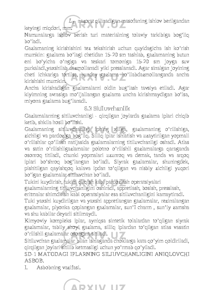 L 2 - nazorat qilinadigan masofaning ishlov berilgandan keyingi miqdori, mm. Namunalarga ishlov berish turi materialning tolaviy tarkibiga bog’liq bo’ladi. Gazlamaning kirishishini tez tekshirish uchun quyidagicha ish ko’rish mumkin : gazlama bo’lagi chetidan 15-20 sm tashlab, gazlamaning butun eni bo’yicha o’ngiga va teskari tomoniga 15-20 sm joyga suv purkaladi,yaxshilab dazmollanadi yiki presslanadi. Agar sinalgan joyining cheti ichkariga tortilsa, bunday gazlama ho’llabdazmollanganda ancha kirishishi mumkin. Ancha kirishadigan gazlamalarni oldin bug’lash tavsiya etiladi. Agar kiyimning avrasiga mo’ljallangan gazlama uncha kirishmaydigan bo’lsa, miyona gazlama bug’lanadi. 6.3 Sitiluvchanlik Gazlamalarning sitiluvchanligi - qirqilgan joylarda gazlama iplari chiqib ketib, shkila hosil bo’lishi. Gazlamaning sitiluvchanligi ipning xiliga, gazlamaning o’rilishiga, zichligi va pardoziga bog’liq. Silliq iplar ishlatish va uzaytirilgan yopmali o’rilishlar qo’llash natijasida gazlamalarning titiluvchanligi oshadi. Atlas va satin o’rilishligazlamalar polotno o’rilishli gazlamalarga qaraganda osonroq titiladi, chunki yopmalari uzunroq va demak, tanda va arqoq iplari bo’shroq bog’langan bo’ladi. Siyrak gazlamalar, shuningdek, pishitilgan qayishqoq kalava ipdan to’qilgan va nisbiy zichligi yuqori bo’lgan gazlamalar sitiluvchan bo’ladi. Tukini kuydirish, tukini qirqish kabi pardozlash operatsiyalari gazlamalarning titiluvchanligini oshiradi, appretlash, bosish, presslash, eritmalar shimdirish kabi operatsiyalar esa sitiluvchanligini kamaytiradi. Tuki yaxshi kuydirilgan va yaxshi appretlangan gazlamalar, rezinalangan gazlamalar, plyonka qoplangan gazlamalar, sun’I charm , sun’iy zamsha va shu kabilar deyarli sitilmaydi. Kimyoviy kompleks iplar, ayniqsa sintetik tolalardan to’qilgan siyrak gazlamalar, tabiiy shoyi gazlama, silliq iplardan to’qilgan atlas vasatin o’rilishli gazlamalar osongina sitiladi. Sitiluvchan gazlamalar bilan ishlaganda choklarga kata qo’yim qoldiriladi, qirqilgan joylari sitilib ketmasligi uchun yo’rmab qo’yiladi. SD-1 M А T О D А GI IPL А RNING SILJUVCH А NLIGINI А NIQLOVCHI ASBOB. I. Asbobning vazifasi. 