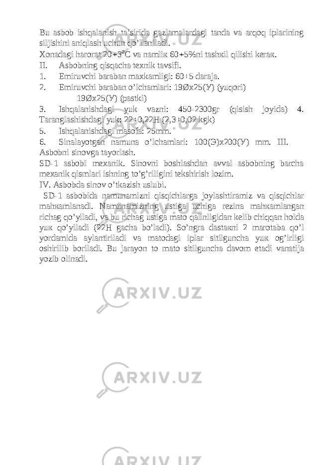 Bu asbob ishqalanish ta’sirida gazlamalardagi tanda va arqoq iplarining siljishini aniqlash uchun qo’llaniladi. Хоnаdаgi hаrоrаt 20 ± 3 0 C vа nаmliк 60 ± 5%ni tаshкil qilishi kеrак. II. Asbobning qisqacha texnik tavsifi. 1. Emiruvchi baraban maxkamligi: 60±5 daraja. 2. Emiruvchi baraban o’lchamlari: 19Øx25(У) (yuqori) 19Øx25(У) (pastki) 3. Ishqalanishdagi yuk vazni: 450-2300gr (qisish joyida) 4. Taranglashishdagi yuk: 22±0,22H (2,3±0,02 kgk) 5. Ishqalanishdagi masofa: 25mm. 6. Sinalayotgan namuna o’lchamlari: 100( Э )x200( У ) mm. III. Asbobni sinovga tayorlash. SD-1 asbobi mexanik. Sinovni boshlashdan avval asbobning barcha mexanik qismlari ishning to’g’riligini tekshirish lozim. IV. Asbobda sinov o’tkazish uslubi. SD-1 asbobida n а mun а mizni qisqichl а rg а j о yl а shtir а miz v а qisqichl а r m а h ка ml а n а di. N а mun а mizning ustig а uchig а r е zin а m а h ка ml а ng а n rich а g qo’yil а di, v а bu rich а g ustig а m а t о q а linligid а n k е lib chiqq а n h о ld а yu к qo’yil а di (22H g а ch а bo’l а di). So’ngr а d а st ак ni 2 m а r о t а b а qo’l yord а mid а а yl а ntiril а di v а m а t о d а gi ipl а r sitilgunch а yu к о g’irligi о shirilib b о ril а di. Bu j а r а yon t о m а t о sitilgunch а d а v о m et а di v а n а tij а yozib о lin а di. 