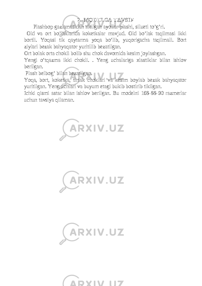 2--MODELGA TAVSIF Plashbop gazlamasidan tikilgan ayollar plashi, silueti to’g’ri. Old va ort bo’laklarida koketkalar mavjud. Old bo’lak taqilmasi ikki bortli. Yoqasi tik qaytarma yoqa bo’lib, yuqorigacha taqilmali. Bort ziylari bezak bahyaqator yuritilib bezatilgan. Ort bolak orta chokli bolib shu chok davomida kesim joylashgan. Yengi o’tqazma ikki chokli. . Yeng uchalariga xlastiklar bilan ishlov berilgan. Plash belbog’ bilan bezatilgan. Yoqa, bort, koketka, tirsak choklari va kesim boylab bezak bahyaqator yuritilgan. Yeng uchlari va buyum etagi bukib bostirib tikilgan. Ichki qismi astar bilan ishlov berilgan. Bu modelni 168-88-90 razmerlar uchun tavsiya qilaman. 