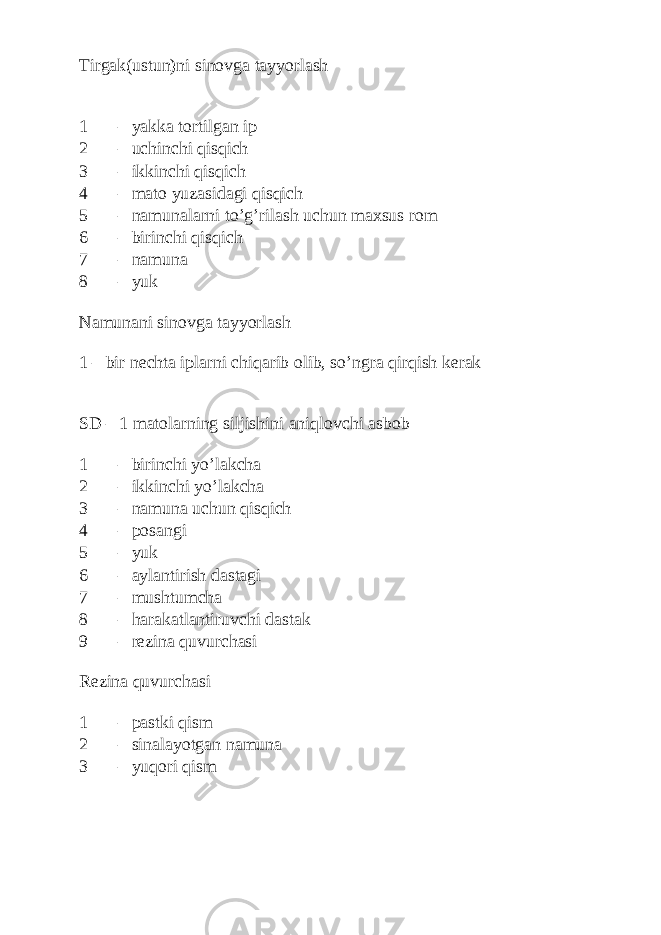 Tirgak(ustun)ni sinovga tayyorlash 1 – yakka tortilgan ip 2 – uchinchi qisqich 3 – ikkinchi qisqich 4 – mato yuzasidagi qisqich 5 – namunalarni to’g’rilash uchun maxsus rom 6 – birinchi qisqich 7 – namuna 8 – yuk Namunani sinovga tayyorlash 1 – bir nechta iplarni chiqarib olib, so’ngra qirqish kerak SD – 1 matolarning siljishini aniqlovchi asbob 1 – birinchi yo’lakcha 2 – ikkinchi yo’lakcha 3 – namuna uchun qisqich 4 – posangi 5 – yuk 6 – aylantirish dastagi 7 – mushtumcha 8 – harakatlantiruvchi dastak 9 – rezina quvurchasi Rezina quvurchasi 1 – pastki qism 2 – sinalayotgan namuna 3 – yuqori qism 