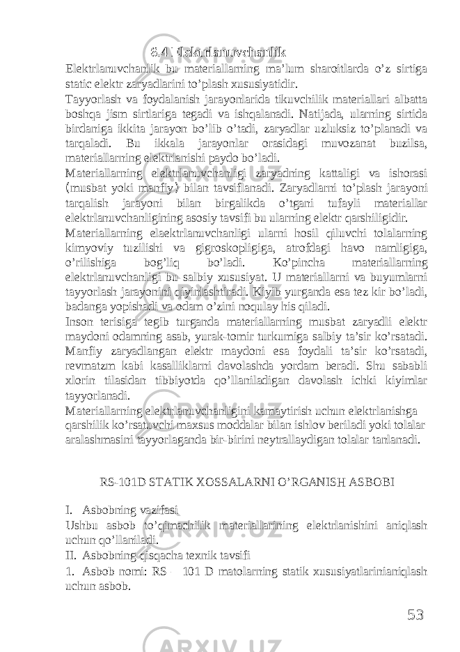 6.4 Elektrlanuvchanlik Elektrlanuvchanlik bu materiallarning ma’lum sharoitlarda o’z sirtiga static elektr zaryadlarini to’plash xususiyatidir. Tayyorlash va foydalanish jarayonlarida tikuvchilik materiallari albatta boshqa jism sirtlariga tegadi va ishqalanadi. Natijada, ularning sirtida birdaniga ikkita jarayon bo’lib o’tadi, zaryadlar uzluksiz to’planadi va tarqaladi. Bu ikkala jarayonlar orasidagi muvozanat buzilsa, materiallarning elektrlanishi paydo bo’ladi. Materiallarning elektrlanuvchanligi zaryadning kattaligi va ishorasi ( musbat yoki manfiy ) bilan tavsiflanadi. Zaryadlarni to’plash jarayoni tarqalish jarayoni bilan birgalikda o’tgani tufayli materiallar elektrlanuvchanligining asosiy tavsifi bu ularning elektr qarshiligidir. Materiallarning elaektrlanuvchanligi ularni hosil qiluvchi tolalarning kimyoviy tuzilishi va gigroskopligiga, atrofdagi havo namligiga, o’rilishiga bog’liq bo’ladi. Ko’pincha materiallarning elektrlanuvchanligi bu salbiy xususiyat. U materiallarni va buyumlarni tayyorlash jarayonini qiyinlashtiradi. Kiyib yurganda esa tez kir bo’ladi, badanga yopishadi va odam o’zini noqulay his qiladi. Inson terisiga tegib turganda materiallarning musbat zaryadli elektr maydoni odamning asab, yurak-tomir turkumiga salbiy ta’sir ko’rsatadi. Manfiy zaryadlangan elektr maydoni esa foydali ta’sir ko’rsatadi, revmatzm kabi kasalliklarni davolashda yordam beradi. Shu sababli xlorin tilasidan tibbiyotda qo’llaniladigan davolash ichki kiyimlar tayyorlanadi. Materiallarning elektrlanuvchanligini kamaytirish uchun elektrlanishga qarshilik ko’rsatuvchi maxsus moddalar bilan ishlov beriladi yoki tolalar aralashmasini tayyorlaganda bir-birini neytrallaydigan tolalar tanlanadi. RS-101D ST А TIK ХО SS А L А RNI O’RG А NISH А SB О BI I. Asbobning vazifasi Ushbu asbob to’qimachilik materiallarining elektrlanishini aniqlash uchun qo’llaniladi. II. Asbobning qisqacha texnik tavsifi 1. Asbob nomi: RS – 101 D matolarning statik xususiyatlarinianiqlash uchun asbob. 53 