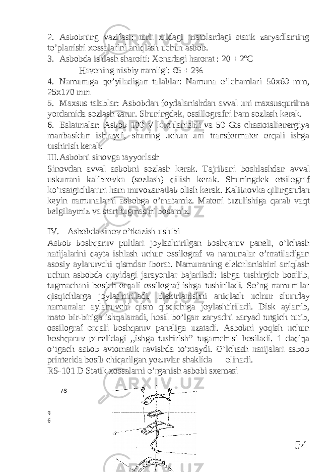 2. Asbobning vazifasi: turli xildagi matolardagi statik zaryadlarning to’planishi xossalarini aniqlash uchun asbob. 3. Asbobda ishlash sharoiti: Xonadagi harorat : 20 ± 2 o C Havoning nisbiy namligi: 65 ± 2% 4. Namunaga qo’yiladigan talablar: Namuna o’lchamlari 50x60 mm, 25x170 mm 5. Maxsus talablar: Asbobdan foydalanishdan avval uni maxsusqurilma yordamida sozlash zarur. Shuningdek, ossillografni ham sozlash kerak. 6. Eslatmalar: Asbob 100 V kuchlanishli va 50 Gts chastotalienergiya manbasidan ishlaydi, shuning uchun uni transformator orqali ishga tushirish kerak. III. Asbobni sinovga tayyorlash Sinovdan avval asbobni sozlash kerak. T а jrib а ni b о shl а shd а n а vv а l uskun а ni kalibr о vk а (s о zl а sh) qilish k е r а k. Shuningd е k о tsil о gr а f ko’rs а tgichl а rini h а m muv о z а n а tl а b о lish k е r а k. K а libr о vk а qiling а nd а n k е yin n а mun а l а rni а sb о bg а o’rn а t а miz. Mаtоni tuzulishigа qаrаb vаqt bеlgilаymiz vа stаrt tugmаsini bоsаmiz. IV. Asbobda sinov o’tkazish uslubi Asbob boshqaruv pultlari joylashtirilgan boshqaruv paneli, o’lchash natijalarini qayta ishlash uchun ossilograf va namunalar o’rnatiladigan asosiy aylanuvchi qismdan iborat. Namunaning elektrlanishini aniqlash uchun asbobda quyidagi jarayonlar bajariladi: ishga tushirgich bosilib, tugmachani bosich orqali ossilograf ishga tushiriladi. So’ng namunalar qisqichlarga joylashtiriladi. Elektrlanishni aniqlash uchun shunday namunalar aylanuvchi qism qisqichiga joylashtiriladi. Disk аylаnib, mаtо bir-birigа ishqаlаnаdi, hоsil bo’lgаn zаryadni zаryad tutgich tutib, оssilоgraf оrqаli bоshqаruv pаnеligа uzаtаdi. Asbobni yoqish uchun boshqaruv panelidagi ,,ishga tushirish” tugamchasi bosiladi. 1 daqiqa o’tgach asbob avtomatik ravishda to’xtaydi. O’lchash natijalari asbob printerida bosib chiqarilgan yozuvlar shaklida olinadi. RS-101 D Stаtik хоssаlаrni o’rgаnish аsbоbi sхеmаsi 78 9 6 545 