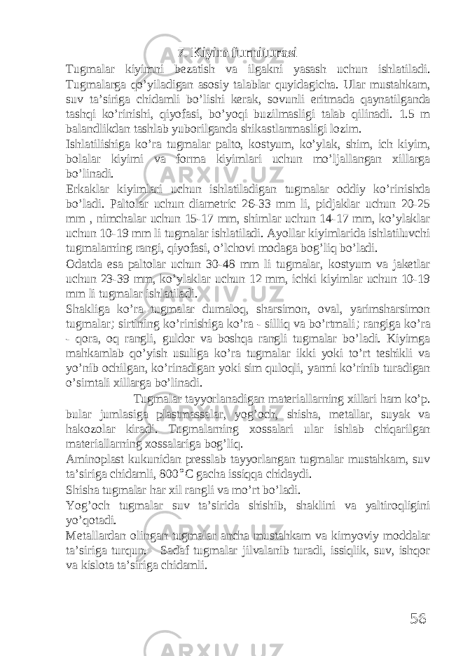 7. Kiyim furniturasi Tugmalar kiyimni bezatish va ilgakni yasash uchun ishlatiladi. Tugmalarga qo’yiladigan asosiy talablar quyidagicha. Ular mustahkam, suv ta’siriga chidamli bo’lishi kerak, sovunli eritmada qaynatilganda tashqi ko’rinishi, qiyofasi, bo’yoqi buzilmasligi talab qilinadi. 1.5 m balandlikdan tashlab yuborilganda shikastlanmasligi lozim. Ishlatilishiga ko’ra tugmalar palto, kostyum, ko’ylak, shim, ich kiyim, bolalar kiyimi va forma kiyimlari uchun mo’ljallangan xillarga bo’linadi. Erkaklar kiyimlari uchun ishlatiladigan tugmalar oddiy ko’rinishda bo’ladi. Paltolar uchun diametric 26-33 mm li, pidjaklar uchun 20-25 mm , nimchalar uchun 15-17 mm, shimlar uchun 14-17 mm, ko’ylaklar uchun 10-19 mm li tugmalar ishlatiladi. Ayollar kiyimlarida ishlatiluvchi tugmalarning rangi, qiyofasi, o’lchovi modaga bog’liq bo’ladi. Odatda esa paltolar uchun 30-48 mm li tugmalar, kostyum va jaketlar uchun 23-39 mm, ko’ylaklar uchun 12 mm, ichki kiyimlar uchun 10-19 mm li tugmalar ishlatiladi. Shakliga ko’ra tugmalar dumaloq, sharsimon, oval, yarimsharsimon tugmalar ; sirtining ko’rinishiga ko’ra - silliq va bo’rtmali ; rangiga ko’ra - qora, oq rangli, guldor va boshqa rangli tugmalar bo’ladi. Kiyimga mahkamlab qo’yish usuliga ko’ra tugmalar ikki yoki to’rt teshikli va yo’nib ochilgan, ko’rinadigan yoki sim quloqli, yarmi ko’rinib turadigan o’simtali xillarga bo’linadi. Tugmalar tayyorlanadigan materiallarning xillari ham ko’p. bular jumlasiga plastmassalar, yog’och, shisha, metallar, suyak va hakozolar kiradi. Tugmalarning xossalari ular ishlab chiqarilgan materiallarning xossalariga bog’liq. Aminoplast kukunidan presslab tayyorlangan tugmalar mustahkam, suv ta’siriga chidamli, 800 ° С gacha issiqqa chidaydi. Shisha tugmalar har xil rangli va mo’rt bo’ladi. Yog’och tugmalar suv ta’sirida shishib, shaklini va yaltiroqligini yo’qotadi. Metallardan olingan tugmalar ancha mustahkam va kimyoviy moddalar ta’siriga turqun. Sadaf tugmalar jilvalanib turadi, issiqlik, suv, ishqor va kislota ta’siriga chidamli. 56 