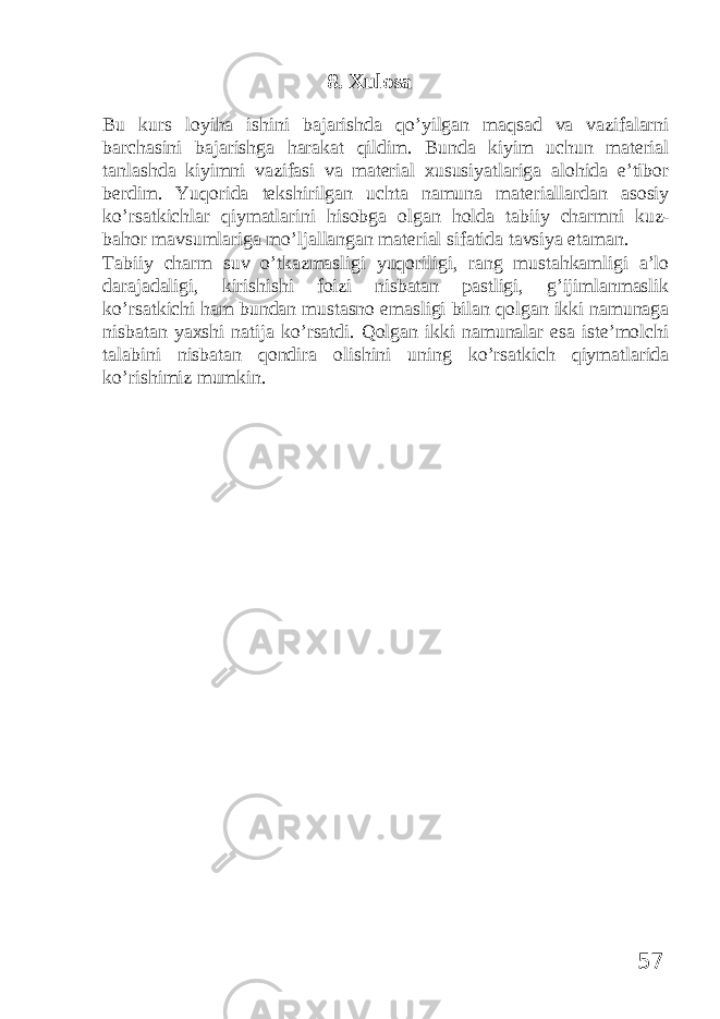 8. Xulosa Bu kurs loyiha ishini bajarishda qo’yilgan maqsad va vazifalarni barchasini bajarishga harakat qildim. Bunda kiyim uchun material tanlashda kiyimni vazifasi va material xususiyatlariga alohida e’tibor berdim. Yuqorida tekshirilgan uchta namuna materiallardan asosiy ko’rsatkichlar qiymatlarini hisobga olgan holda tabiiy charmni kuz- bahor mavsumlariga mo’ljallangan material sifatida tavsiya etaman. Tabiiy charm suv o’tkazmasligi yuqoriligi, rang mustahkamligi a’lo darajadaligi, kirishishi foizi nisbatan pastligi, g’ijimlanmaslik ko’rsatkichi ham bundan mustasno emasligi bilan qolgan ikki namunaga nisbatan yaxshi natija ko’rsatdi. Qolgan ikki namunalar esa iste’molchi talabini nisbatan qondira olishini uning ko’rsatkich qiymatlarida ko’rishimiz mumkin. 57 