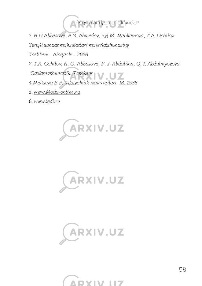 Foydalanilgan adabiyotlar 1. N.G.Abbasova, B.B. Ahmedov, SH.M. Mahkamova, T.A. Ochilov Yengil sanoat mahsulotlari materialshunosligi Toshkent - Aloqachi - 2006 2. T.A. Ochilov, N. G. Abbasova, F. J. Abdullina, Q. I. Abdulniyozova Gazlamashunoslik. Toshkent 4.Maltseva E.P. Tikuvchilik materiallari. M.,1986 5. www.Moda-online.ru 6. www.ledi.ru 58 