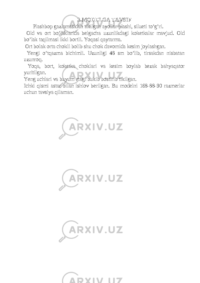 3-MODELGA TAVSIF Plashbop gazlamasidan tikilgan ayollar plashi, silueti to’g’ri. Old va ort bo’laklarida belgacha uzunlikdagi koketkalar mavjud. Old bo’lak taqilmasi ikki bortli. Yoqasi qaytarma. Ort bolak orta chokli bolib shu chok davomida kesim joylashgan. Yengi o’tqazma bichimli. Uzunligi 48 sm bo’lib, tirsakdan nisbatan uzunroq. Yoqa, bort, koketka choklari va kesim boylab bezak bahyaqator yuritilgan. Yeng uchlari va buyum etagi bukib bostirib tikilgan. Ichki qismi astar bilan ishlov berilgan. Bu modelni 168-88-90 razmerlar uchun tavsiya qilaman. 