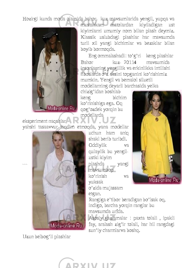 Hozirgi kunda moda olamida bahor –kuz mavsumlarida yengil, yupqa va mustahkam matolardan kiyiladigan ust kiyimlarni umumiy nom bilan plash deymiz. Klassik uslubdagi plashlar har mavsumda turli xil yangi bichimlar va bezaklar bilan boyib bormoqda. Eng ommalashadi : to’g’ri – keng plashlar Bahor – kuz- 20114 mavsumida insonlarning yengillik va erkinlikka intilishi liboslarda o’z aksini topganini ko’rishimiz mumkin. Yengil va bemalol siluetli modellarning deyarli barchasida yelka chizig’idan boshlab keng bichim ko’rinishiga ega. Oq qog’ozdek yorqin bu modellarda eksperiment naqshlar yahshi tasaavvur taqdim etmoqda, yana modellar uchun ham aniq shakl berib turibdi. Oddiylik va qulaylik bu yengil- ustki kiyim --- plashda yangi mavsumbop ko’rinish va yuksak didni o’zida mujassam etgan. Rangiga e’tibor beradigan bo’lsak oq, indigo, barcha yorqin ranglar bu mavsumda urfda. Asosiy gazlamalar : paxta tolali , ipakli fay, aralash zig’ir tolali, har hil rangdagi sun’iy charmlarva boshq. Uzun belbog’li plashlar 