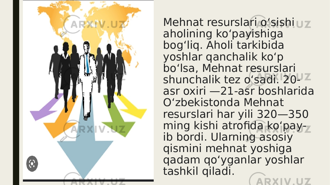 Mehnat resurslari oʻsishi aholining koʻpayishiga bogʻliq. Aholi tarkibida yoshlar qanchalik koʻp boʻlsa, Mehnat resurslari shunchalik tez oʻsadi. 20- asr oxiri —21-asr boshlarida Oʻzbekistonda Mehnat resurslari har yili 320—350 ming kishi atrofida koʻpay- ib bordi. Ularning asosiy qismini mehnat yoshiga qadam qoʻyganlar yoshlar tashkil qiladi. 