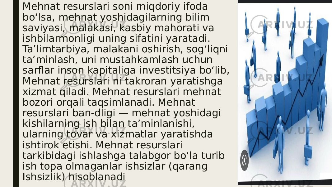 Mehnat resurslari soni miqdoriy ifoda boʻlsa, mehnat yoshidagilarning bilim saviyasi, malakasi, kasbiy mahorati va ishbilarmonligi uning sifatini yaratadi. Taʼlimtarbiya, malakani oshirish, sogʻliqni taʼminlash, uni mustahkamlash uchun sarflar inson kapitaliga investitsiya boʻlib, Mehnat resurslari ni takroran yaratishga xizmat qiladi. Mehnat resurslari mehnat bozori orqali taqsimlanadi. Mehnat resurslari ban-dligi — mehnat yoshidagi kishilarning ish bilan taʼminlanishi, ularning tovar va xizmatlar yaratishda ishtirok etishi. Mehnat resurslari tarkibidagi ishlashga talabgor boʻla turib ish topa olmaganlar ishsizlar (qarang Ishsizlik) hisoblanadi 