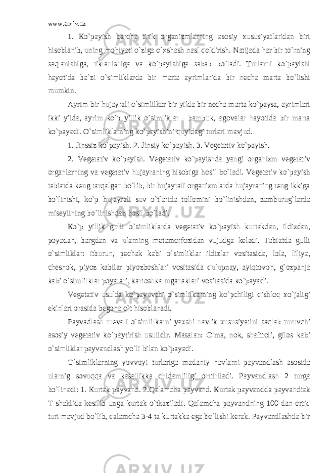 www.arxiv.uz 1. Кo`payish barcha tirik organizmlarning asosiy xususiyatlaridan biri hisoblanib, uning mohiyati o`ziga o`xshash nasl qoldirish. Natijada har bir to`rning saqlanishiga, tiklanishiga va ko`payishiga sabab bo`ladi. Turlarni ko`payishi hayotida ba`zi o`simliklarda bir marta ayrimlarida bir necha marta bo`lishi mumkin. Ayrim bir hujayrali o`simlilkar bir yilda bir necha marta ko`paysa, ayrimlari ikki yilda, ayrim ko`p yillik o`simliklar - bambuk, agovalar hayotida bir marta ko`payadi. O`simliklarning ko`payishini quyidagi turlari mavjud. 1. Jinssiz ko`payish. 2. Jinsiy ko`payish. 3. Vegetativ ko`payish. 2. Vegetativ ko`payish. Vegetativ ko`payishda yangi organizm vegetativ organlarning va vegetativ hujayraning hisobiga hosil bo`ladi. Vegetativ ko`payish tabiatda keng tarqalgan bo`lib, bir hujayrali organizmlarda hujayraning teng ikkiga bo`linishi, ko`p hujayrali suv o`tlarida tollomini bo`linishdan, zamburug`larda miseylining bo`linishdan hosil bo`ladi. Кo`p yillik gulli o`simliklarda vegetativ ko`payish kurtakdan, ildizdan, poyadan, bargdan va ularning metamorfozidan vujudga keladi. Tabiatda gulli o`simliklar: itburun, pechak kabi o`simliklar ildizlar vositasida, lola, liliya, chesnok, piyoz kabilar piyozboshlari vositasida qulupnay, ayiqtovon, g`ozpanja kabi o`simlilklar poyalari, kartoshka tuganaklari vositasida ko`payadi. Vegetativ usulda ko`payuvchi o`simlilkarning ko`pchiligi qishloq xo`jaligi ekinlari orasida begona o`t hisoblanadi. Payvadlash mevali o`simlilkarni yaxshi navlik xususiyatini saqlab turuvchi asosiy vegetativ ko`paytirish usulidir. Masalan: Olma, nok, shafttoli, gilos kabi o`simliklar payvandlash yo`li bilan ko`payadi. O`simliklarning yovvoyi turlariga madaniy navlarni payvandlash asosida ularnig sovuqqa va kasallikka chidamliligi orttiriladi. Payvandlash 2 turga bo`linadi: 1. Кurtak payvand. 2.Qalamcha payvand. Кurtak payvandda payvandtak T shaklida kesilib unga kurtak o`tkaziladi. Qalamcha payvandning 100 dan ortiq turi mavjud bo`lib, qalamcha 3-4 ta kurtakka ega bo`lishi kerak. Payvandlashda bir 