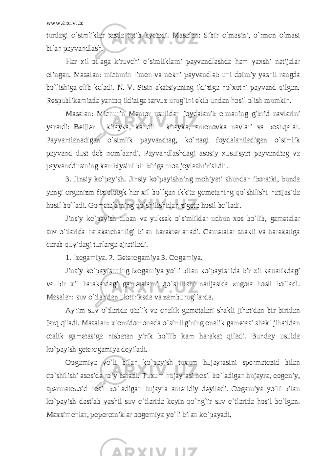 www.arxiv.uz turdagi o`simliklar tezda tutib kyetadi. Masalan: Sibir olmasini, o`rmon olmasi bilan payvandlash. Har xil oilaga kiruvchi o`simliklarni payvandlashda ham yaxshi natijalar olingan. Masalan: michurin limon va nokni payvandlab uni doimiy yashil rangda bo`lishiga olib keladi. N. V. Sisin akatsiyaning ildiziga no`xotni payvand qilgan. Respublikamizda yantoq ildiziga tarvuz urug`ini ekib undan hosil olish mumkin. Masalan: Michurin Mentor usulidan foydalanib olmaning gibrid navlarini yaratdi: Belfler - kitayka, kandil - kitayka, antonovka navlari va boshqalar. Payvantlanadigan o`simlik payvandtag, ko`rtagi foydalaniladigan o`simlik payvand dust deb nomlaandi. Payvandlashdagi asosiy xusuisyat payvandtag va payvanddustning kambiysini bir biriga mos joylashtirishdir. 3. Jinsiy ko`payish. Jinsiy ko`payishning mohiyati shundan iboratki, bunda yangi organizm fizioloigk har xil bo`lgan ikkita gometaning qo`shilishi natijasida hosil bo`ladi. Gometalarning qo`shilishidan zigota hosil bo`ladi. Jinsiy ko`payish tuban va yuksak o`simliklar uchun xos bo`lib, gametalar suv o`tlarida harakatchanligi bilan harakterlanadi. Gametalar shakli va harakatiga qarab quyidagi turlarga ajratiladi. 1. Izogamiya. 2. Geterogamiya 3. Oogamiya. Jinsiy ko`payishning izogamiya yo`li bilan ko`payishida bir xil kattalikdagi va bir xil harakatdagi gametalarni qo`shilishi natijasida zugota hosil bo`ladi. Masalan: suv o`tlaridan ulotiriksda va zamburug`larda. Ayrim suv o`tlarida otalik va onalik gametalari shakli jihatidan bir biridan farq qiladi. Masalan: xlomidomonada o`simligining onalik gametasi shakl jihatidan otalik gametasiga nisbatan yirik bo`lib kam harakat qiladi. Bunday usulda ko`payish geterogamiya deyiladi. Oogamiya yo`li bilan ko`payish tuxum hujayrasini spermatozid bilan qo`shilishi asosida ro`y beradi. Tuxum hujayrasi hosil bo`ladigan hujayra, oogoniy, spermatozoid hosil bo`ladigan hujayra anteridiy deyiladi. Oogamiya yo`li bilan ko`payish dastlab yashil suv o`tlarida keyin qo`ng`ir suv o`tlarida hosil bo`lgan. Maxsimonlar, poporotniklar oogomiya yo`li bilan ko`payadi. 