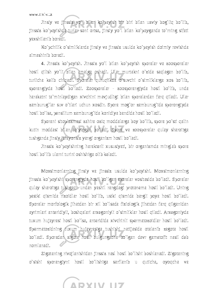 www.arxiv.uz Jinsiy va jinssiz yo`l bilan ko`payish bir biri bilan uzviy bog`liq bo`lib, jinssiz ko`payishda turlar soni ortsa, jinsiy yo`l bilan ko`payganda to`rning sifati yaxshilanib boradi. Кo`pchilik o`simliklarda jinsiy va jinssiz usulda ko`payish doimiy ravishda almashinib boradi. 4. Jinssiz ko`payish. Jinssiz yo`l bilan ko`payish sporalar va zoosporalar hosil qilish yo`li bilan amalga oshadi. Ular murtakni o`zida saqlagan bo`lib, turlicha kelib chiqadi. Sporalar quruqlikda o`suvchi o`simliklarga xos bo`lib, sporangiyda hosil bo`ladi. Zoosporalar - zoosporangiyda hosil bo`lib, unda harakatni ta`minlaydigan xivchini mavjudligi bilan sporalardan farq qiladi. Ular zamburug`lar suv o`tlari uchun xosdir. Spora mog`or zamburug`ida sporongiyda hosil bo`lsa, pensilium zamburug`ida konidiya bandida hosil bo`ladi. Sporani sitoplazmasi zahira oziq moddalarga boy bo`lib, spora po`sti qalin kutin moddasi bilan to`yingan bo`ladi. Spora va zoosporalar qulay sharoitga tushganda jinsiy jarayonsiz yangi organizm hosil bo`ladi. Jinssiz ko`payishning harakterli xususiyati, bir organizmda minglab spora hosil bo`lib ularni turini oshishiga olib keladi. Moxsimonlarning jinsiy va jinssiz usulda ko`payishi. Moxsimonlarning jinssiz ko`payishi sporangiyda hosil bo`lgan sporalar vositasida bo`ladi. Sporalar qulay sharoitga tushgach undan yashil rangdagi protonema hosil bo`ladi. Uning pastki qismida rizoidlar hosil bo`lib, ustki qismida bargli poya hosil bo`ladi. Sporalar morfologik jihatdan bir xil bo`lsada fiziologik jihatdan farq qilganidan ayrimlari anteridiyli, boshqalari arxegoniyli o`simliklar hosil qiladi. Arxegoniyda tuxum hujayrasi hosil bo`lsa, anteridida xivchinli spermatozoidlar hosil bo`ladi. Spermatozidning tuxum hujayrasiga tushishi natijasida otalanib zagota hosil bo`ladi. Sporadan zigota hosil bulgungacha bo`lgan davr gametofit nasil deb nomlanadi. Zigotaning rivojlanishidan jinssiz nasl hosil bo`lishi boshlanadi. Zigotaning o`sishi sporangiyni hosil bo`lishiga sarflanib u quticha, oyoqcha va 