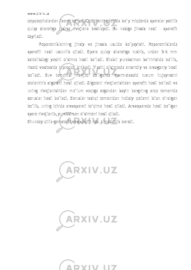 www.arxiv.uz qopqoqchalardan iborat bo`ladi.Qutichaning ichida ko`p miqdorda sporalar yetilib qulay sharoitga tushsa rivojlana boshlaydi. Bu naslga jinssiz nasil - sporofit deyiladi. Poporotniklarning jinsiy va jinssiz usulda ko`payishi. Poporotniklarda sporofil nasli ustunlik qiladi. Spora qulay sharoitga tushib, undan 3-5 mm kattalikdagi yashil o`simta hosil bo`ladi. Shakli yuraksimon ko`rinishda bo`lib, rizoid vositasida tuproqqa birikadi. Yashil o`simtada anteridiy va arxegoniy hosil bo`ladi. Suv tomchisi mavjud bo`lganda spermatazoid tuxum hujayrasini otalantirib zigotani hosil qiladi. Zigotani rivojlanishidan sporofit hosil bo`ladi va uning rivojlanishidan ma`lum vaqtga etgandan keyin bargning orqa tomonida soruslar hosil bo`ladi. Soruslar tashqi tomonidan indiziy qatlami bilan o`ralgan bo`lib, uning ichida arxesporali to`qima hosil qiladi. Arxesporada hosil bo`lgan spora rivojlanib, yuraksimon o`simtani hosil qiladi. Shunday qilib gametofit va sporafit nasl almashinib boradi. 