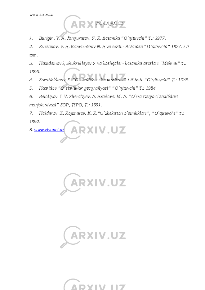 www.arxiv.uz Adabiyotlar : 1. Burigin. V. A. Jongurazov. F. X. Botanika “O`qituvchi” T.: 1977. 2. Кursanov. V. A. Кamarniskiy N. A va bosh.- Botanika “O`qituvchi” 1977. I II tom. 3. Hamdamov I, Shukrullayev P va boshqalar- botanika asoslari “Mehnat” T.: 1990. 4. Soxabiddinov. S. “O`simliklar sistematikasi” I II bob. “O`qituvchi” T.: 1976. 5. Hamidov “O`simliklar geografiyasi” “O`qituvchi” T.: 1984. 6. Belolipov. I. V. Sheraliyev. A. Axadova. M. A. “O`rta Osiyo o`simliklari morfologiyasi” SOP, TIPO, T.: 1991. 7. Holdarov. X. Xojimatov. К. X.“O`zbekiston o`simliklari”, “O`qituvchi” T.: 1992. 8. www.ziyonet.uz 