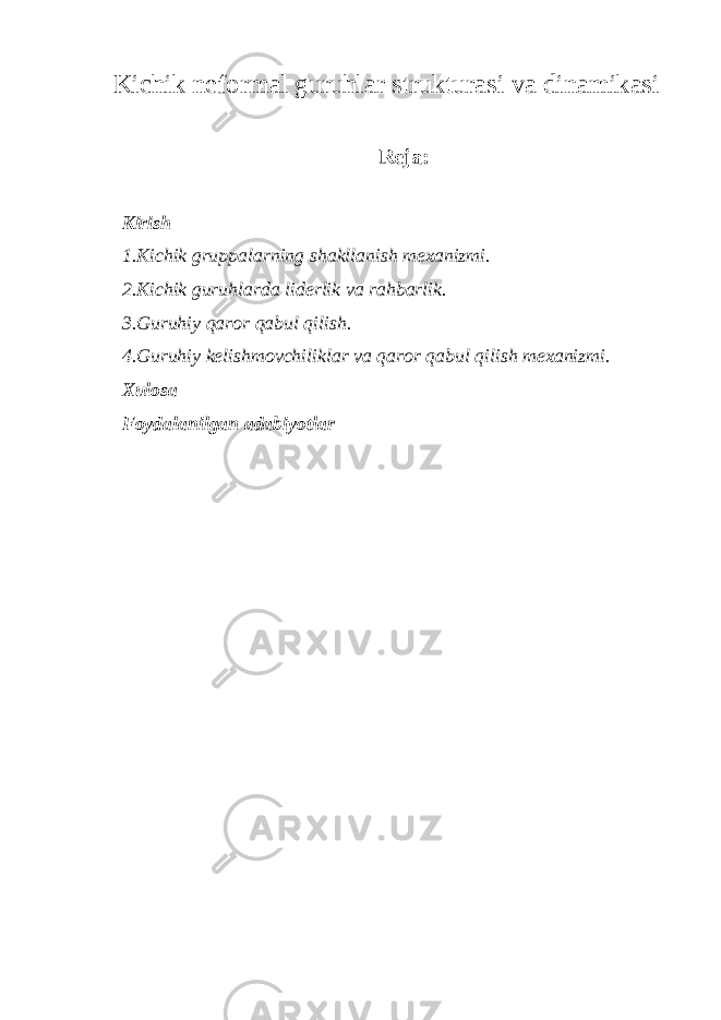 Kichik neformal guruhlar strukturasi va dinamikasi Reja: Kirish 1.Kichik gruppalarning shakllanish mexanizmi. 2.Kichik guruhlarda liderlik va rahbarlik. 3.Guruhiy qaror qabul qilish. 4.Guruhiy kelishmovchiliklar va qaror qabul qilish mexanizmi. Xulosa Foydalanilgan adabiyotlar 