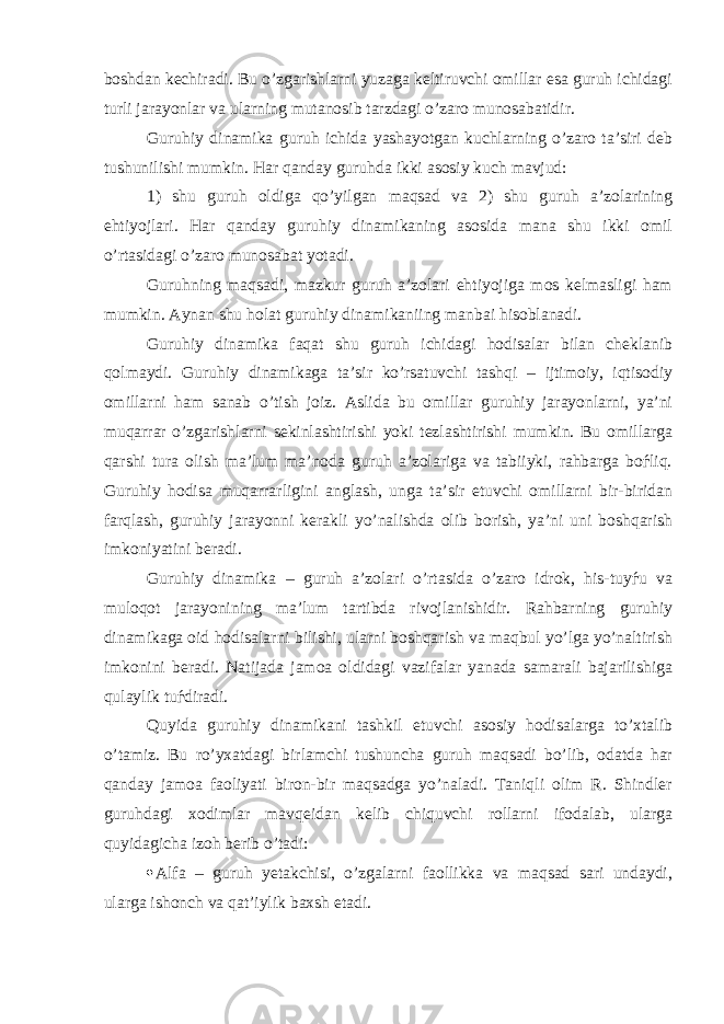 boshdan kechiradi. Bu o’zgarishlarni yuzaga keltiruvchi omillar esa guruh ichidagi turli jarayonlar va ularning mutanosib tarzdagi o’zaro munosabatidir. Guruhiy dinamika guruh ichida yashayotgan kuchlarning o’zaro ta’siri deb tushunilishi mumkin. Har qanday guruhda ikki asosiy kuch mavjud: 1) shu guruh oldiga qo’yilgan maqsad va 2) shu guruh a’zolarining ehtiyojlari. Har qanday guruhiy dinamikaning asosida mana shu ikki omil o’rtasidagi o’zaro munosabat yotadi. Guruhning maqsadi, mazkur guruh a’zolari ehtiyojiga mos kelmasligi ham mumkin. Aynan shu holat guruhiy dinamikaniing manbai hisoblanadi. Guruhiy dinamika faqat shu guruh ichidagi hodisalar bilan cheklanib qolmaydi. Guruhiy dinamikaga ta’sir ko’rsatuvchi tashqi – ijtimoiy, iqtisodiy omillarni ham sanab o’tish joiz. Aslida bu omillar guruhiy jarayonlarni, ya’ni muqarrar o’zgarishlarni sekinlashtirishi yoki tezlashtirishi mumkin. Bu omillarga qarshi tura olish ma’lum ma’noda guruh a’zolariga va tabiiyki, rahbarga boѓliq. Guruhiy hodisa muqarrarligini anglash, unga ta’sir etuvchi omillarni bir-biridan farqlash, guruhiy jarayonni kerakli yo’nalishda olib borish, ya’ni uni boshqarish imkoniyatini beradi. Guruhiy dinamika – guruh a’zolari o’rtasida o’zaro idrok, his-tuyѓu va muloqot jarayonining ma’lum tartibda rivojlanishidir. Rahbarning guruhiy dinamikaga oid hodisalarni bilishi, ularni boshqarish va maqbul yo’lga yo’naltirish imkonini beradi. Natijada jamoa oldidagi vazifalar yanada samarali bajarilishiga qulaylik tuѓdiradi. Quyida guruhiy dinamikani tashkil etuvchi asosiy hodisalarga to’xtalib o’tamiz. Bu ro’yxatdagi birlamchi tushuncha guruh maqsadi bo’lib, odatda har qanday jamoa faoliyati biron-bir maqsadga yo’naladi. Taniqli olim R. Shindler guruhdagi xodimlar mavqeidan kelib chiquvchi rollarni ifodalab, ularga quyidagicha izoh berib o’tadi:  Alfa – guruh yetakchisi, o’zgalarni faollikka va maqsad sari undaydi, ularga ishonch va qat’iylik baxsh etadi. 