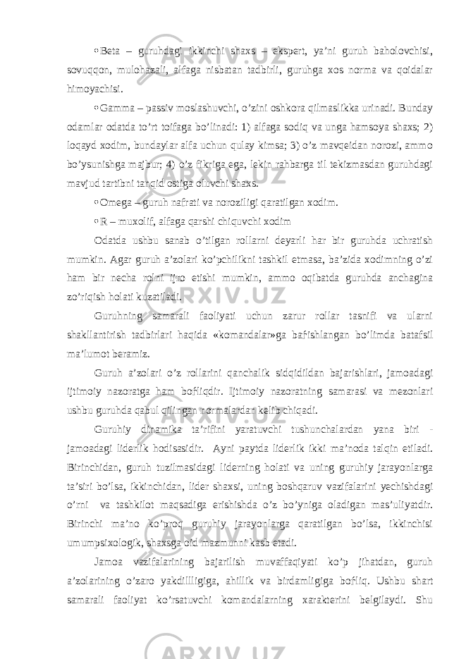  Beta – guruhdagi ikkinchi shaxs – ekspert, ya’ni guruh baholovchisi, sovuqqon, mulohazali, alfaga nisbatan tadbirli, guruhga xos norma va qoidalar himoyachisi.  Gamma – passiv moslashuvchi, o’zini oshkora qilmaslikka urinadi. Bunday odamlar odatda to’rt toifaga bo’linadi: 1) alfaga sodiq va unga hamsoya shaxs; 2) loqayd xodim, bundaylar alfa uchun qulay kimsa; 3) o’z mavqeidan norozi, ammo bo’ysunishga majbur; 4) o’z fikriga ega, lekin rahbarga til tekizmasdan guruhdagi mavjud tartibni tanqid ostiga oluvchi shaxs.  Omega – guruh nafrati va noroziligi qaratilgan xodim.  R – muxolif, alfaga qarshi chiquvchi xodim Odatda ushbu sanab o’tilgan rollarni deyarli har bir guruhda uchratish mumkin. Agar guruh a’zolari ko’pchilikni tashkil etmasa, ba’zida xodimning o’zi ham bir necha rolni ijro etishi mumkin, ammo oqibatda guruhda anchagina zo’riqish holati kuzatiladi. Guruhning samarali faoliyati uchun zarur rollar tasnifi va ularni shakllantirish tadbirlari haqida «komandalar»ga ba ѓ ishlangan bo’limda batafsil ma’lumot beramiz. Guruh a’zolari o’z rollarini qanchalik sidqidildan bajarishlari, jamoadagi ijtimoiy nazoratga ham bo ѓ liqdir. Ijtimoiy nazoratning samarasi va mezonlari ushbu guruhda qabul qilingan normalardan kelib chiqadi. Guruhiy dinamika ta’rifini yaratuvchi tushunchalardan yana biri - jamoadagi liderlik hodisasidir. Ayni paytda liderlik ikki ma’noda talqin etiladi. Birinchidan, guruh tuzilmasidagi liderning holati va uning guruhiy jarayonlarga ta’siri bo’lsa, ikkinchidan, lider shaxsi, uning boshqaruv vazifalarini yechishdagi o’rni va tashkilot maqsadiga erishishda o’z bo’yniga oladigan mas’uliyatdir. Birinchi ma’no ko’proq guruhiy jarayonlarga qaratilgan bo’lsa, ikkinchisi umumpsixologik, shaxsga oid mazmunni kasb etadi. Jamoa vazifalarining bajarilish muvaffaqiyati ko’p jihatdan, guruh a’zolarining o’zaro yakdillligiga, ahillik va birdamligiga bo ѓ liq. Ushbu shart samarali faoliyat ko’rsatuvchi komandalarning xarakterini belgilaydi. Shu 