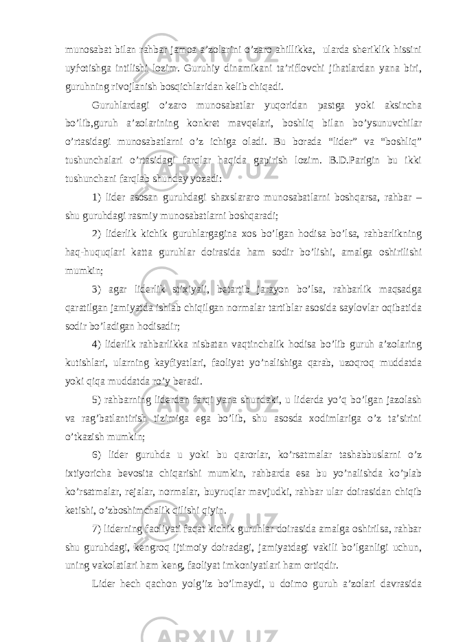 munosabat bilan rahbar jamoa a’zolarini o’zaro ahillikka, ularda sheriklik hissini uy ѓ otishga intilishi lozim. Guruhiy dinamikani ta’riflovchi jihatlardan yana biri, guruhning rivojlanish bosqichlaridan kelib chiqadi. Guruhlardagi o’zaro munosabatlar yuqoridan pastga yoki aksincha bo’lib,guruh a’zolarining konkret mavqelari, boshliq bilan bo’ysunuvchilar o’rtasidagi munosabatlarni o’z ichiga oladi. Bu borada “lider” va “boshliq” tushunchalari o’rtasidagi farqlar haqida gapirish lozim. B.D.Parigin bu ikki tushunchani farqlab shunday yozadi: 1) lider asosan guruhdagi shaxslararo munosabatlarni boshqarsa, rahbar – shu guruhdagi rasmiy munosabatlarni boshqaradi; 2) liderlik kichik guruhlargagina xos bo’lgan hodisa bo’lsa, rahbarlikning haq-huquqlari katta guruhlar doirasida ham sodir bo’lishi, amalga oshirilishi mumkin; 3) agar liderlik stixiyali, betartib jarayon bo’lsa, rahbarlik maqsadga qaratilgan jamiyatda ishlab chiqilgan normalar tartiblar asosida saylovlar oqibatida sodir bo’ladigan hodisadir; 4) liderlik rahbarlikka nisbatan vaqtinchalik hodisa bo’lib guruh a’zolaring kutishlari, ularning kayfiyatlari, faoliyat yo’nalishiga qarab, uzoqroq muddatda yoki qiqa muddatda ro’y beradi. 5) rahbarning liderdan farqi yana shundaki, u liderda yo’q bo’lgan jazolash va rag’batlantirish tizimiga ega bo’lib, shu asosda xodimlariga o’z ta’sirini o’tkazish mumkin; 6) lider guruhda u yoki bu qarorlar, ko’rsatmalar tashabbuslarni o’z ixtiyoricha bevosita chiqarishi mumkin, rahbarda esa bu yo’nalishda ko’plab ko’rsatmalar, rejalar, normalar, buyruqlar mavjudki, rahbar ular doirasidan chiqib ketishi, o’zboshimchalik qilishi qiyin. 7) liderning faoliyati faqat kichik guruhlar doirasida amalga oshirilsa, rahbar shu guruhdagi, kengroq ijtimoiy doiradagi, jamiyatdagi vakili bo’lganligi uchun, uning vakolatlari ham keng, faoliyat imkoniyatlari ham ortiqdir. Lider hech qachon yolg’iz bo’lmaydi, u doimo guruh a’zolari davrasida 