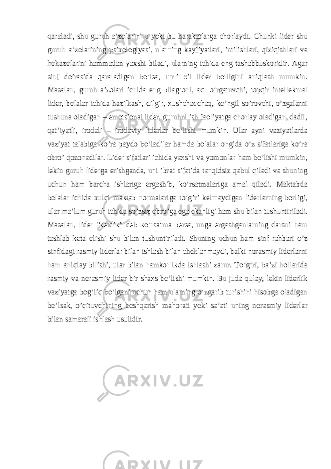 qaraladi, shu guruh a’zolarini u yoki bu harakatlarga chorlaydi. Chunki lider shu guruh a’zolarining psixologiyasi, ularning kayfiyatlari, intilishlari, qiziqishlari va hokazolarini hammadan yaxshi biladi, ularning ichida eng tashabbuskoridir. Agar sinf doirasida qaraladigan bo’lsa, turli xil lider borligini aniqlash mumkin. Masalan, guruh a’zolari ichida eng bilag’oni, aql o’rgatuvchi, topqir intellektual lider, bolalar ichida hazilkash, dilgir, xushchaqchaq, ko’ngil so’rovchi, o’zgalarni tushuna oladigan – emotsional lider, guruhni ish faoliyatga chorlay oladigan, dadil, qat’iyatli, irodali – irodaviy liderlar bo’lishi mumkin. Ular ayni vaziyatlarda vaziyat talabiga ko’ra paydo bo’ladilar hamda bolalar ongida o’z sifatlariga ko’ra obro’ qozonadilar. Lider sifatlari ichida yaxshi va yomonlar ham bo’lishi mumkin, lekin guruh liderga erishganda, uni ibrat sifatida tanqidsiz qabul qiladi va shuning uchun ham barcha ishlariga ergashib, ko’rsatmalariga amal qiladi. Maktabda bolalar ichida xulqi maktab normalariga to’g’ri kelmaydigan liderlarning borligi, ular ma’lum guruh ichida so’zsiz obro’ga ega ekanligi ham shu bilan tushuntiriladi. Masalan, lider “ketdik” deb ko’rsatma bersa, unga ergashganlarning darsni ham tashlab keta olishi shu bilan tushuntiriladi. Shuning uchun ham sinf rahbari o’z sinfidagi rasmiy liderlar bilan ishlash bilan cheklanmaydi, balki norasmiy liderlarni ham aniqlay bilishi, ular bilan hamkorlikda ishlashi zarur. To’g’ri, ba’zi hollarida rasmiy va norasmiy lider bir shaxs bo’lishi mumkin. Bu juda qulay, lekin liderlik vaziyatga bog’liq bo’lgani uchun ham ularning o’zgarib turishini hisobga oladigan bo’lsak, o’qituvchining boshqarish mahorati yoki sa’ati uning norasmiy liderlar bilan samarali ishlash usulidir. 