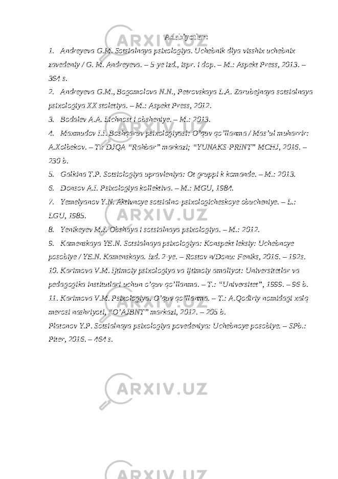 Adabiyotlar: 1. Andreyeva G.M. Sotsialnaya psixologiya. Uchebnik dlya visshix uchebnix zavedeniy / G. M. Andreyeva. – 5-ye izd., ispr. i dop. – M.: Aspekt Press, 2013. – 364 s. 2. Andreyeva G.M., Bogomolova N.N., Petrovskaya L.A. Zarubejnaya sotsialnaya psixologiya XX stoletiya. – M.: Aspekt Press, 2012. 3. Bodalev A.A. Lichnost i obsheniye. – M.: 2013. 4. Maxmudov I.I. Boshqaruv psixologiyasi: O’quv qo’llanma / Mas’ul muharrir: A.Xolbekov. – T.: DJQA “Rahbar” markazi; “YUNAKS-PRINT” MCHJ, 2016. – 230 b. 5. Galkina T.P. Sotsiologiya upravleniya: Ot gruppi k komande. – M.: 2013. 6. Donsov A.I. Psixologiya kollektiva. – M.: MGU, 1984. 7. Yemelyanov Y.N. Aktivnoye sotsialno-psixologicheskoye obucheniye. – L.: LGU, 1985. 8. Yenikeyev M.I. Obshaya i sotsialnaya psixologiya. – M.: 2012. 9. Kamenskaya YE.N. Sotsialnaya psixologiya: Konspekt leksiy: Uchebnoye posobiye / YE.N. Kamenskaya. Izd. 2-ye. – Rostov n/Donu: Feniks, 2016. – 192s. 10. Karimova V.M. Ijtimoiy psixologiya va ijtimoiy amaliyot: Universitetlar va pedagogika institutlari uchun o’quv qo’llanma. – T.: “Universitet”, 1999. – 96 b. 11. Karimova V.M. Psixologiya. O’quv qo’llanma. – T.: A.Qodiriy nomidagi xalq merosi nashriyoti, “O’AJBNT” markazi, 2012. – 205 b. Platonov Y.P. Sotsialnaya psixologiya povedeniya: Uchebnoye posobiye. – SPb.: Piter, 2016. – 464 s. 