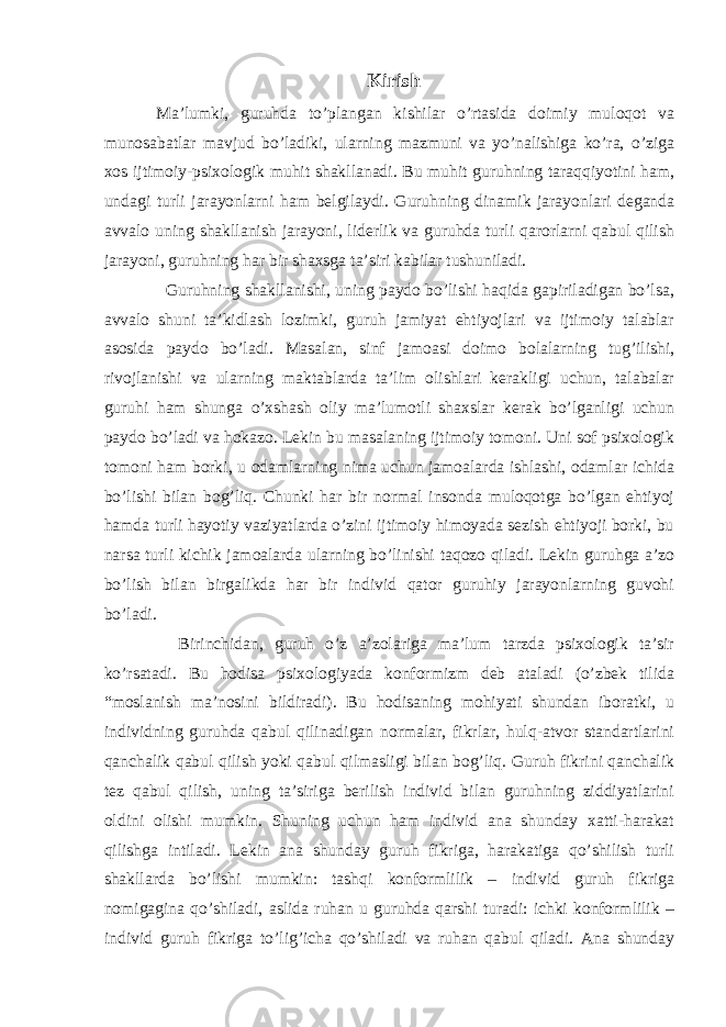 Kirish Ma’lumki, guruhda to’plangan kishilar o’rtasida doimiy muloqot va munosabatlar mavjud bo’ladiki, ularning mazmuni va yo’nalishiga ko’ra, o’ziga xos ijtimoiy-psixologik muhit shakllanadi. Bu muhit guruhning taraqqiyotini ham, undagi turli jarayonlarni ham belgilaydi. Guruhning dinamik jarayonlari deganda avvalo uning shakllanish jarayoni, liderlik va guruhda turli qarorlarni qabul qilish jarayoni, guruhning har bir shaxsga ta’siri kabilar tushuniladi. Guruhning shakllanishi, uning paydo bo’lishi haqida gapiriladigan bo’lsa, avvalo shuni ta’kidlash lozimki, guruh jamiyat ehtiyojlari va ijtimoiy talablar asosida paydo bo’ladi. Masalan, sinf jamoasi doimo bolalarning tug’ilishi, rivojlanishi va ularning maktablarda ta’lim olishlari kerakligi uchun, talabalar guruhi ham shunga o’xshash oliy ma’lumotli shaxslar kerak bo’lganligi uchun paydo bo’ladi va hokazo. Lekin bu masalaning ijtimoiy tomoni. Uni sof psixologik tomoni ham borki, u odamlarning nima uchun jamoalarda ishlashi, odamlar ichida bo’lishi bilan bog’liq. Chunki har bir normal insonda muloqotga bo’lgan ehtiyoj hamda turli hayotiy vaziyatlarda o’zini ijtimoiy himoyada sezish ehtiyoji borki, bu narsa turli kichik jamoalarda ularning bo’linishi taqozo qiladi. Lekin guruhga a’zo bo’lish bilan birgalikda har bir individ qator guruhiy jarayonlarning guvohi bo’ladi. Birinchidan, guruh o’z a’zolariga ma’lum tarzda psixologik ta’sir ko’rsatadi. Bu hodisa psixologiyada konformizm deb ataladi (o’zbek tilida “moslanish ma’nosini bildiradi). Bu hodisaning mohiyati shundan iboratki, u individning guruhda qabul qilinadigan normalar, fikrlar, hulq-atvor standartlarini qanchalik qabul qilish yoki qabul qilmasligi bilan bog’liq. Guruh fikrini qanchalik tez qabul qilish, uning ta’siriga berilish individ bilan guruhning ziddiyatlarini oldini olishi mumkin. Shuning uchun ham individ ana shunday xatti-harakat qilishga intiladi. Lekin ana shunday guruh fikriga, harakatiga qo’shilish turli shakllarda bo’lishi mumkin: tashqi konformlilik – individ guruh fikriga nomigagina qo’shiladi, aslida ruhan u guruhda qarshi turadi: ichki konformlilik – individ guruh fikriga to’lig’icha qo’shiladi va ruhan qabul qiladi. Ana shunday 