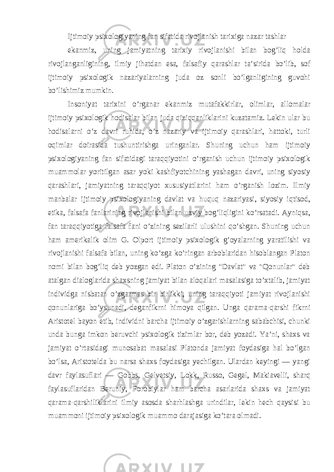 Ijtimoiy psixologiyaning fan sifatida rivojlanish tarixiga nazar tashlar ekanmiz, uning jamiyatning tarixiy rivojlanishi bilan bog’liq holda rivojlanganligining, ilmiy jihatdan esa, falsafiy qarashlar ta’sirida bo’lib, sof ijtimoiy psixologik nazariyalarning juda oz sonli bo’lganligining guvohi bo’lishimiz mumkin. Insoniyat tarixini o’rganar ekanmiz mutafakkirlar, olimlar, allomalar ijtimoiy psixologik hodisalar bilan juda qiziqqanliklarini kuzatamiz. Lekin ular bu hodisalarni o’z davri ruhida, o’z nazariy va ijtimoiy qarashlari, hattoki, turli oqimlar doirasida tushuntirishga uringanlar. Shuning uchun ham ijtimoiy psixologiyaning fan sifatidagi taraqqiyotini o’rganish uchun ijtimoiy psixologik muammolar yoritilgan asar yoki kashfiyotchining yashagan davri, uning siyosiy qarashlari, jamiyatning taraqqiyot xususiyatlarini ham o’rganish lozim. Ilmiy manbalar ijtimoiy psixologiyaning davlat va huquq nazariyasi, siyosiy iqtisod, etika, falsafa fanlarining rivojlanishi bilan uzviy bog’liqligini ko’rsatadi. Ayniqsa, fan taraqqiyotiga falsafa fani o’zining sezilarli ulushini qo’shgan. Shuning uchun ham amerikalik olim G. Olport ijtimoiy psixologik g’oyalarning yaratilishi va rivojlanishi falsafa bilan, uning ko’zga ko’ringan arboblaridan hisoblangan Platon nomi bilan bog’liq deb yozgan edi. Platon o’zining &#34;Davlat&#34; va &#34;Qonunlar&#34; deb atalgan dialoglarida shaxsning jamiyat bilan aloqalari masalasiga to’xtalib, jamiyat individga nisbatan o’zgarmas bir birlikki, uning taraqqiyoti jamiyat rivojlanishi qonunlariga bo’ysunadi, deganfikrni himoya qilgan. Unga qarama-qarshi fikrni Aristotel bayon etib, individni barcha ijtimoiy o’zgarishlarning sababchisi, chunki unda bunga imkon beruvchi psixologik tizimlar bor, deb yozadi. Ya’ni, shaxs va jamiyat o’rtasidagi munosabat masalasi Platonda jamiyat foydasiga hal bo’lgan bo’lsa, Aristotelda bu narsa shaxs foydasiga yechilgan. Ulardan keyingi — yangi davr faylasuflari — Gobbs, Gelvetsiy, Lokk, Russo, Gegel, Makiavelli, sharq faylasuflaridan Beruniy, Forobiylar ham barcha asarlarida shaxs va jamiyat qarama-qarshiliklarini ilmiy asosda sharhlashga urindilar, lekin hech qaysisi bu muammoni ijtimoiy psixologik muammo darajasiga ko’tara olmadi. 