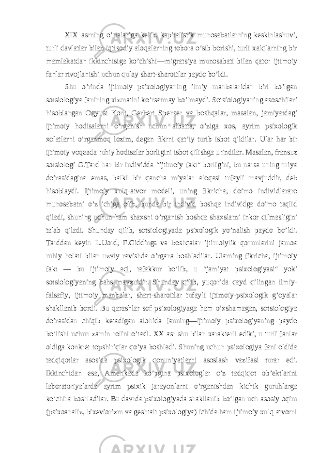 XIX asrning o’rtalariga kelib, kapitalistik munosabatlarning keskinlashuvi, turli davlatlar bilan iqtisodiy aloqalarning tobora o’sib borishi, turli xalqlarning bir mamlakatdan ikkinchisiga ko’chishi—migratsiya munosabati bilan qator ijtimoiy fanlar rivojlanishi uchun qulay shart-sharoitlar paydo bo’ldi. Shu o’rinda ijtimoiy psixologiyaning ilmiy manbalaridan biri bo’lgan sotsiologiya fanining xizmatini ko’rsatmay bo’lmaydi. Sotsiologiyaning asoschilari hisoblangan Ogyust Kont, Gerbert Spenser va boshqalar, masalan, jamiyatdagi ijtimoiy hodisalarni o’rganish uchun albatta, o’ziga xos, ayrim psixologik xolatlarni o’rganmoq lozim, degan fikrni qat’iy turib isbot qildilar. Ular har bir ijtimoiy voqeada ruhiy hodisalar borligini isbot qilishga urindilar. Masalan, fransuz sotsiologi G.Tard har bir individda &#34;ijtimoiy fakt&#34; borligini, bu narsa uning miya doirasidagina emas, balki bir qancha miyalar aloqasi tufayli mavjuddir, deb hisoblaydi. Ijtimoiy xulq-atvor modeli, uning fikricha, doimo individlararo munosabatni o’z ichiga olib, bunda bir individ boshqa individga doimo taqlid qiladi, shuning uchun ham shaxsni o’rganish boshqa shaxslarni inkor qilmasligini talab qiladi. Shunday qilib, sotsiologiyada psixologik yo’nalish paydo bo’ldi. Tarddan keyin L.Uord, F.Giddings va boshqalar ijtimoiylik qonunlarini jamoa ruhiy holati bilan uzviy ravishda o’rgana boshladilar. Ularning fikricha, ijtimoiy fakt — bu ijtimoiy aql, tafakkur bo’lib, u &#34;jamiyat psixologiyasi&#34; yoki sotsiologiyaning bahs mavzuidir. Shunday qilib, yuqorida qayd qilingan ilmiy- falsafiy, ijtimoiy manbalar, shart-sharoitlar tufayli ijtimoiy-psixologik g’oyalar shakllanib bordi. Bu qarashlar sof psixologiyaga ham o’xshamagan, sotsiologiya doirasidan chiqib ketadigan alohida fanning—ijtimoiy psixologiyaning paydo bo’lishi uchun zamin rolini o’tadi. XX asr shu bilan xarakterli ediki, u turli fanlar oldiga konkret topshiriqlar qo’ya boshladi. Shuning uchun psixologiya fani oldida tadqiqotlar asosida psixologik qonuniyatlarni asoslash vazifasi turar edi. Ikkinchidan esa, Amerikada ko’pgina psixologlar o’z tadqiqot ob’ektlarini laboratoriyalarda ayrim psixik jarayonlarni o’rganishdan kichik guruhlarga ko’chira boshladilar. Bu davrda psixologiyada shakllanib bo’lgan uch asosiy oqim (psixoanaliz, bixeviorizm va geshtalt psixologiya) ichida ham ijtimoiy xulq-atvorni 