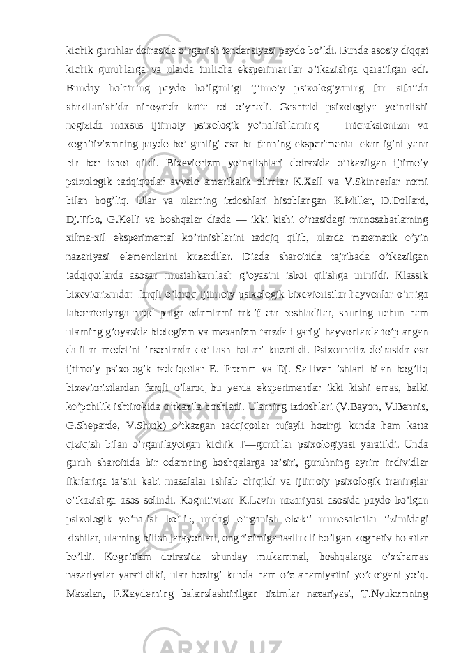 kichik guruhlar doirasida o’rganish tendensiyasi paydo bo’ldi. Bunda asosiy diqqat kichik guruhlarga va ularda turlicha eksperimentlar o’tkazishga qaratilgan edi. Bunday holatning paydo bo’lganligi ijtimoiy psixologiyaning fan sifatida shakllanishida nihoyatda katta rol o’ynadi. Geshtald psixologiya yo’nalishi negizida maxsus ijtimoiy psixologik yo’nalishlarning — interaksionizm va kognitivizmning paydo bo’lganligi esa bu fanning eksperimental ekanligini yana bir bor isbot qildi. Bixeviorizm yo’nalishlari doirasida o’tkazilgan ijtimoiy psixologik tadqiqotlar avvalo amerikalik olimlar K.Xall va V.Skinnerlar nomi bilan bog’liq. Ular va ularning izdoshlari hisoblangan K.Miller, D.Dollard, Dj.Tibo, G.Kelli va boshqalar diada — ikki kishi o’rtasidagi munosabatlarning xilma-xil eksperimental ko’rinishlarini tadqiq qilib, ularda matematik o’yin nazariyasi elementlarini kuzatdilar. Diada sharoitida tajribada o’tkazilgan tadqiqotlarda asosan mustahkamlash g’oyasini isbot qilishga urinildi. Klassik bixeviorizmdan farqli o’laroq ijtimoiy psixologik bixevioristlar hayvonlar o’rniga laboratoriyaga naqd pulga odamlarni taklif eta boshladilar, shuning uchun ham ularning g’oyasida biologizm va mexanizm tarzda ilgarigi hayvonlarda to’plangan dalillar modelini insonlarda qo’llash hollari kuzatildi. Psixoanaliz doirasida esa ijtimoiy psixologik tadqiqotlar E. Fromm va Dj. Salliven ishlari bilan bog’liq bixevioristlardan farqli o’laroq bu yerda eksperimentlar ikki kishi emas, balki ko’pchilik ishtirokida o’tkazila boshladi. Ularning izdoshlari (V.Bayon, V.Bennis, G.Sheparde, V.Shutk) o’tkazgan tadqiqotlar tufayli hozirgi kunda ham katta qiziqish bilan o’rganilayotgan kichik T—guruhlar psixologiyasi yaratildi. Unda guruh sharoitida bir odamning boshqalarga ta’siri, guruhning ayrim individlar fikrlariga ta’siri kabi masalalar ishlab chiqildi va ijtimoiy psixologik treninglar o’tkazishga asos solindi. Kognitivizm K.Levin nazariyasi asosida paydo bo’lgan psixologik yo’nalish bo’lib, undagi o’rganish obekti munosabatlar tizimidagi kishilar, ularning bilish jarayonlari, ong tizimiga taalluqli bo’lgan kognetiv holatlar bo’ldi. Kognitizm doirasida shunday mukammal, boshqalarga o’xshamas nazariyalar yaratildiki, ular hozirgi kunda ham o’z ahamiyatini yo’qotgani yo’q. Masalan, F.Xayderning balanslashtirilgan tizimlar nazariyasi, T.Nyukomning 