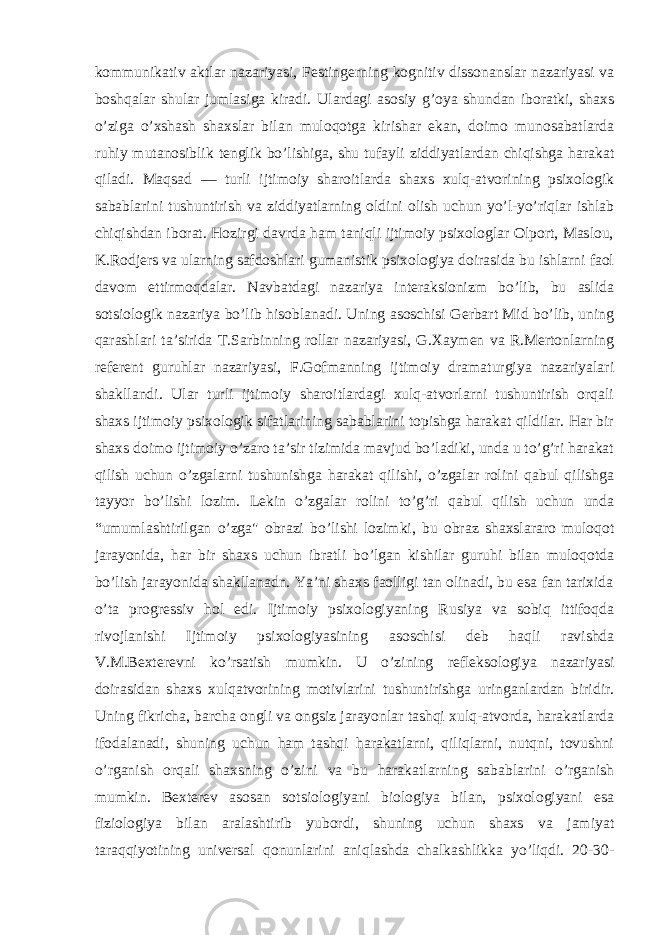 kommunikativ aktlar nazariyasi, Festingerning kognitiv dissonanslar nazariyasi va boshqalar shular jumlasiga kiradi. Ulardagi asosiy g’oya shundan iboratki, shaxs o’ziga o’xshash shaxslar bilan muloqotga kirishar ekan, doimo munosabatlarda ruhiy mutanosiblik tenglik bo’lishiga, shu tufayli ziddiyatlardan chiqishga harakat qiladi. Maqsad — turli ijtimoiy sharoitlarda shaxs xulq-atvorining psixologik sabablarini tushuntirish va ziddiyatlarning oldini olish uchun yo’l-yo’riqlar ishlab chiqishdan iborat. Hozirgi davrda ham taniqli ijtimoiy psixologlar Olport, Maslou, K.Rodjers va ularning safdoshlari gumanistik psixologiya doirasida bu ishlarni faol davom ettirmoqdalar. Navbatdagi nazariya interaksionizm bo’lib, bu aslida sotsiologik nazariya bo’lib hisoblanadi. Uning asoschisi Gerbart Mid bo’lib, uning qarashlari ta’sirida T.Sarbinning rollar nazariyasi, G.Xaymen va R.Mertonlarning referent guruhlar nazariyasi, F.Gofmanning ijtimoiy dramaturgiya nazariyalari shakllandi. Ular turli ijtimoiy sharoitlardagi xulq-atvorlarni tushuntirish orqali shaxs ijtimoiy psixologik sifatlarining sabablarini topishga harakat qildilar. Har bir shaxs doimo ijtimoiy o’zaro ta’sir tizimida mavjud bo’ladiki, unda u to’g’ri harakat qilish uchun o’zgalarni tushunishga harakat qilishi, o’zgalar rolini qabul qilishga tayyor bo’lishi lozim. Lekin o’zgalar rolini to’g’ri qabul qilish uchun unda “umumlashtirilgan o’zga&#34; obrazi bo’lishi lozimki, bu obraz shaxslararo muloqot jarayonida, har bir shaxs uchun ibratli bo’lgan kishilar guruhi bilan muloqotda bo’lish jarayonida shakllanadn. Ya’ni shaxs faolligi tan olinadi, bu esa fan tarixida o’ta progressiv hol edi. Ijtimoiy psixologiyaning Rusiya va sobiq ittifoqda rivojlanishi Ijtimoiy psixologiyasining asoschisi deb haqli ravishda V.M.Bexterevni ko’rsatish mumkin. U o’zining refleksologiya nazariyasi doirasidan shaxs xulqatvorining motivlarini tushuntirishga uringanlardan biridir. Uning fikricha, barcha ongli va ongsiz jarayonlar tashqi xulq-atvorda, harakatlarda ifodalanadi, shuning uchun ham tashqi harakatlarni, qiliqlarni, nutqni, tovushni o’rganish orqali shaxsning o’zini va bu harakatlarning sabablarini o’rganish mumkin. Bexterev asosan sotsiologiyani biologiya bilan, psixologiyani esa fiziologiya bilan aralashtirib yubordi, shuning uchun shaxs va jamiyat taraqqiyotining universal qonunlarini aniqlashda chalkashlikka yo’liqdi. 20-30- 