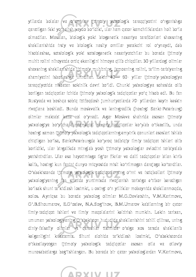 yillarda bolalar va o’smirlar ijtimoiy psixologik taraqqiyotini o’rganishga qaratilgan ikki yo’nalish paydo bo’ldiki, ular ham qator kamchiliklardan holi bo’la olmadilar. Masalan, biologik yoki biogenetik nazariya tarafdorlari shaxsning shakllanishida irsiy va biologik nasliy omillar yetakchi rol o’ynaydi, deb hisoblashsa, sotsiologik yoki sotsiogenetik nazariyotchilar bu borada ijtimoiy muhit rolini nihoyatda ortiq ekanligini himoya qilib chiqdilar. 30-yillardagi olimlar shaxsning shakllanishida ijtimoiy muhitning, jamoaning rolini, ta’lim-tarbiyaning ahamiyatini isbotlashga urindilar. Lekin 40— 60- yillar ijtimoiy-psixologiya taraqqiyotida nisbatan sokinlik davri bo’ldi. Chunki psixologiya sohasida olib borilgan tadqiqotlar ichida ijtimoiy psixologik tadqiqotlar yo’q hisob edi. Bu fan Rusiyada va boshqa sobiq ittifoqdosh jumhuriyatlarda 70- yillardan keyin keskin rivojlana boshladi. Bunda moskvalik va leningradlik (hozirgi Sankt-Peterburg) olimlar maktabi katta rol o’ynadi. Agar Moskva shahrida asosan ijtimoiy psixologiya bo’yicha fundamental nazariy tadqiqotlar ko’plab o’tkazilib, unda hozirgi zamon ijtimoiy psixologik tadqiqotlarning empirik qonunlari asoslari ishlab chiqilgan bo’lsa, SanktPeterburgda ko’proq tadbiqiy ilmiy tadqiqot ishlari olib borildiki, ular birgalikda minglab yosh ijtimoiy psixologlar avlodini tarbiyalab yetishtirdilar. Ular esa hayotimizga ilg’or fikrlar va dalil tadqiqotlar bilan kirib kelib, hozirgi kun fanini dunyo miqyosida misli ko’rilmagan darajaga ko’tardilar. O’zbekistonda ijtimoiy psixologik tadqiqotlarning o’rni va istiqbollari Ijtimoiy psixologiyaning fan sifatida yurtimizda rivojlanish tarixiga e’tibor beradigan bo’lsak shuni ta’kidlash lozimki, u oxirgi o’n yilliklar mobaynida shakllanmoqda, xolos. Ayniqsa bu borada psixolog olimlar M.G.Davletshin, V.M.Karimova, G’.B.Shoumarov, E.G’oziev, N.A.Sog’inov, B.M.Umarov kabilarning bir qator ilmiy-tadqiqot ishlari va ilmiy maqolalarini keltirish mumkin. Lekin tarixan, umuman psixologiyaning O’zbekiston hududida shakllanishini tahlil qilinsa, uning diniy-falsafiy olimlar va qarashlar tizimida o’ziga xos tarzda shakllanib kelganligini kuzatamiz. Shuni alohida ta’kidlash lozimki, O’zbekistonda o’tkazilayotgan ijtimoiy psixologik tadqiqotlar asosan oila va oilaviy munosabatlarga bag’ishlangan. Bu borada bir qator psixologlardan V.Karimova, 