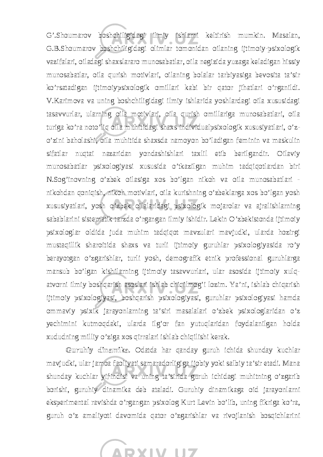 G’.Shoumarov boshchiligidagi ilmiy ishlarni keltirish mumkin. Masalan, G.B.Shoumarov boshchiligidagi olimlar tomonidan oilaning ijtimoiy-psixologik vazifalari, oiladagi shaxslararo munosabatlar, oila negizida yuzaga keladigan hissiy munosabatlar, oila qurish motivlari, oilaning bolalar tarbiyasiga bevosita ta’sir ko’rsatadigan ijtimoiypsixologik omillari kabi bir qator jihatlari o’rganildi. V.Karimova va uning boshchiligidagi ilmiy ishlarida yoshlardagi oila xususidagi tasavvurlar, ularning oila motivlari, oila qurish omillariga munosabatlari, oila turiga ko’ra noto’liq oila muhitidagi shaxs individualpsixologik xususiyatlari, o’z- o’zini baholashi, oila muhitida shaxsda namoyon bo’ladigan feminin va maskulin sifatlar nuqtai nazaridan yondashishlari taxlil etib berilgandir. Oilaviy munosabatlar psixologiyasi xususida o’tkazilgan muhim tadqiqotlardan biri N.Sog’inovning o’zbek oilasiga xos bo’lgan nikoh va oila munosabatlari - nikohdan qoniqish, nikoh motivlari, oila kurishning o’zbeklarga xos bo’lgan yosh xususiyatlari, yosh o’zbek oilalaridagi psixologik mojarolar va ajralishlarning sabablarini sistematik tarzda o’rgangan ilmiy ishidir. Lekin O’zbekistonda ijtimoiy psixologlar oldida juda muhim tadqiqot mavzulari mavjudki, ularda hozirgi mustaqillik sharoitida shaxs va turli ijtimoiy guruhlar psixologiyasida ro’y berayotgan o’zgarishlar, turli yosh, demografik etnik professional guruhlarga mansub bo’lgan kishilarning ijtimoiy tasavvurlari, ular asosida ijtimoiy xulq- atvorni ilmiy boshqarish asoslari ishlab chiqilmog’i lozim. Ya’ni, ishlab chiqarish ijtimoiy psixologiyasi, boshqarish psixologiyasi, guruhlar psixologiyasi hamda ommaviy psixik jarayonlarning ta’siri masalalari o’zbek psixologlaridan o’z yechimini kutmoqdaki, ularda ilg’or fan yutuqlaridan foydalanilgan holda xududning milliy o’ziga xos qirralari ishlab chiqilishi kerak. Guruhiy dinamika . Odatda har qanday guruh ichida shunday kuchlar mavjudki, ular jamoa faoliyati samaradorligiga ijobiy yoki salbiy ta’sir etadi. Mana shunday kuchlar yiѓindisi va uning ta’sirida guruh ichidagi muhitning o’zgarib borishi, guruhiy dinamika deb ataladi. Guruhiy dinamikaga oid jarayonlarni eksperimental ravishda o’rgangan psixolog Kurt Levin bo’lib, uning fikriga ko’ra, guruh o’z amaliyoti davomida qator o’zgarishlar va rivojlanish bosqichlarini 