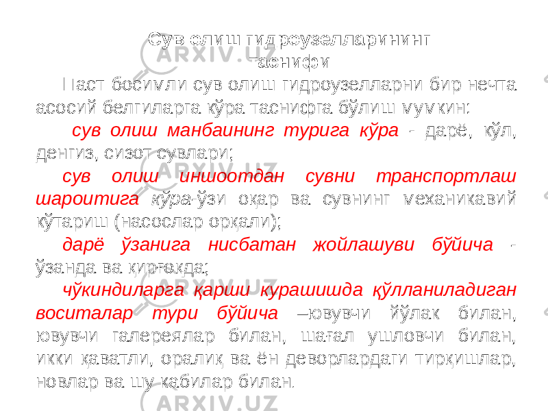 Сув олиш гидроузелларининг таснифи Паст босимли сув олиш гидроузелларни бир нечта асосий белгиларга кўра таснифга бўлиш мумкин: сув олиш манбаининг турига кўра - дарё, кўл, денгиз, сизот сувлари; сув олиш иншоотдан сувни транспортлаш шароитига кўра -ўзи оқар ва сувнинг механикавий кўтариш (насослар орқали); дарё ўзанига нисбатан жойлашуви бўйича - ўзанда ва қирғоқда; чўкиндиларга қарши курашишда қўлланиладиган воситалар тури бўйича –ювувчи йўлак билан, ювувчи галереялар билан, шағал ушловчи билан, икки қаватли, оралиқ ва ён деворлардаги тирқишлар, новлар ва шу кабилар билан . 