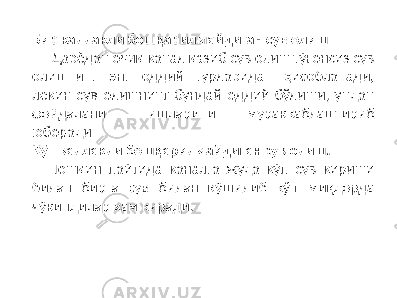 Бир каллакли бошқарилмайдиган сув олиш. Дарѐдан очиқ канал қазиб сув олиш тўғонсиз сув олишнинг энг оддий турларидан ҳисобланади, лекин сув олишнинг бундай оддий бўлиши, ундан фойдаланиш ишларини мураккаблаштириб юборади Кўп каллакли бошқарилмайдиган сув олиш. Тошқин пайтида каналга жуда кўп сув кириши билан бирга сув билан қўшилиб кўп миқдорда чўкиндилар ҳам киради. 