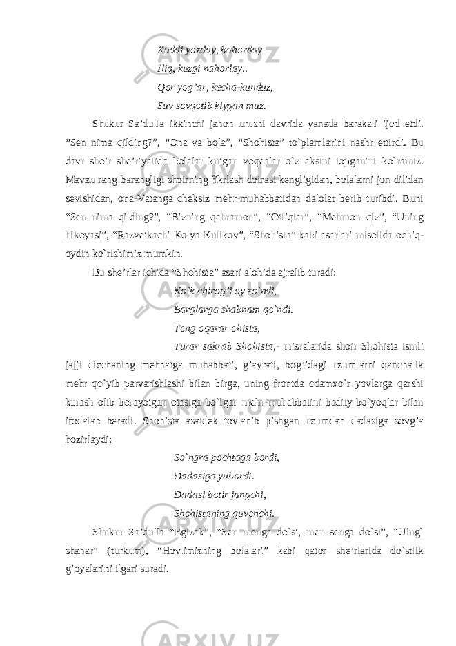 Xuddi yozday, bahorday- Iliq, kuzgi nahorlay.. Qor yog’ar, kecha-kunduz, Suv sovqotib kiygan muz. Shukur Sa’dulla ikkinchi jahon urushi davrida yanada barakali ijod etdi. “Sen nima qilding?”, “Ona va bola”, “Shohista” to`plamlarini nashr ettirdi. Bu davr shoir she’riyatida bolalar kutgan voqealar o`z aksini topganini ko`ramiz. Mavzu rang-barangligi shoirning fikrlash doirasi kengligidan, bolalarni jon-dilidan sevishidan, ona-Vatanga cheksiz mehr-muhabbatidan dalolat berib turibdi. Buni “Sen nima qilding?”, “Bizning qahramon”, “Otliqlar”, “Mehmon qiz”, “Uning hikoyasi”, “Razvetkachi Kolya Kulikov”, “Shohista” kabi asarlari misolida ochiq- oydin ko`rishimiz mumkin. Bu she’rlar ichida “Shohista” asari alohida ajralib turadi: Ko`k chirog’i oy so`ndi, Barglarga shabnam qo`ndi. Tong oqarar ohista, Turar sakrab Shohista,- misralarida shoir Shohista ismli jajji qizchaning mehnatga muhabbati, g’ayrati, bog’idagi uzumlarni qanchalik mehr qo`yib parvarishlashi bilan birga, uning frontda odamxo`r yovlarga qarshi kurash olib borayotgan otasiga bo`lgan mehr-muhabbatini badiiy bo`yoqlar bilan ifodalab beradi. Shohista asaldek tovlanib pishgan uzumdan dadasiga sovg’a hozirlaydi: So`ngra pochtaga bordi, Dadasiga yubordi. Dadasi botir jangchi, Shohistaning quvonchi. Shukur Sa’dulla “Egizak”, “Sen menga do`st, men senga do`st”, “Ulug` shahar” (turkum), “Hovlimizning bolalari” kabi qator she’rlarida do`stlik g’oyalarini ilgari suradi. 