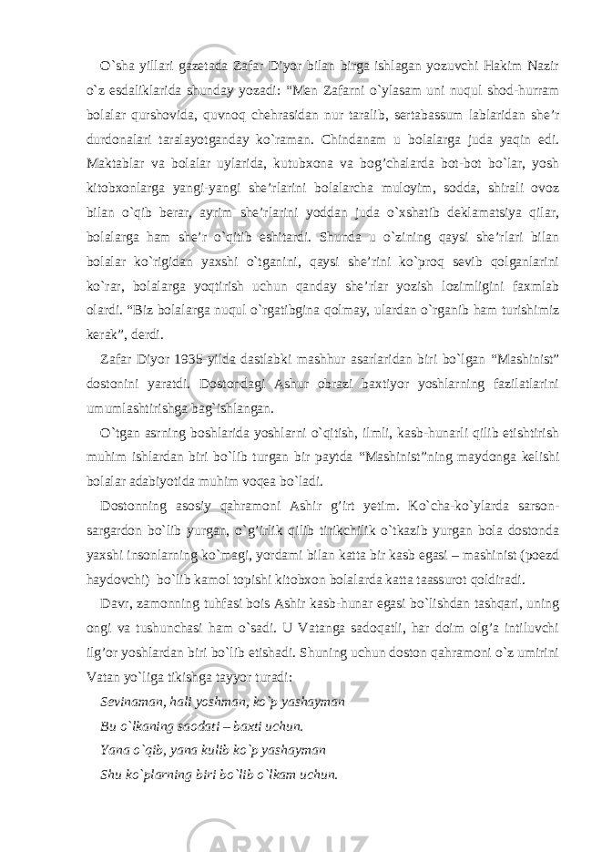 O`sha yillari gazetada Zafar Diyor bilan birga ishlagan yozuvchi Hakim Nazir o`z esdaliklarida shunday yozadi: “ Men Zafarni o`ylasam uni nuqul shod-hurram bolalar qurshovida, quvnoq chehrasidan nur taralib, sertabassum lablaridan she’r durdonalari taralayotganday ko`raman. Chindanam u bolalarga juda yaqin edi. Maktablar va bolalar uylarida, kutubxona va bog’chalarda bot-bot bo`lar, yosh kitobxonlarga yangi-yangi she’rlarini bolalarcha muloyim, sodda, shirali ovoz bilan o`qib berar, ayrim she’rlarini yoddan juda o`xshatib deklamatsiya qilar, bolalarga ham she’r o`qitib eshitardi. Shunda u o`zining qaysi she’rlari bilan bolalar ko`rigidan yaxshi o`tganini, qaysi she’rini ko`proq sevib qolganlarini ko`rar, bolalarga yoqtirish uchun qanday she’rlar yozish lozimligini faxmlab olardi. “ Biz bolalarga nuqul o`rgatibgina qolmay, ulardan o`rganib ham turishimiz kerak ” , derdi. Zafar Diyor 1935-yilda dastlabki mashhur asarlaridan biri bo`lgan “ Mashinist ” dostonini yaratdi. Dostondagi Ashur obrazi baxtiyor yoshlarning fazilatlarini umumlashtirishga bag`ishlangan. O`tgan asrning boshlarida yoshlarni o`qitish, ilmli, kasb-hunarli qilib etishtirish muhim ishlardan biri bo`lib turgan bir paytda “ Mashinist ” ning maydonga kelishi bolalar adabiyotida muhim voqea bo`ladi. Dostonning asosiy qahramoni Ashir g’irt yetim. Ko`cha-ko`ylarda sarson- sargardon bo`lib yurgan, o` g’ irlik qilib tirikchilik o`tkazib yurgan bola dostonda yaxshi insonlarning ko`magi, yordami bilan katta bir kasb egasi – mashinist (poezd haydovchi) bo`lib kamol topishi kitobxon bolalarda katta taassurot qoldiradi. Davr, zamonning tuhfasi bois Ashir kasb-hunar egasi bo`lishdan tashqari, uning ongi va tushunchasi ham o`sadi. U Vatanga sadoqatli, har doim olg’a intiluvchi ilg’or yoshlardan biri bo`lib etishadi. Shuning uchun doston qahramoni o`z umirini Vatan yo`liga tikishga tayyor turadi: Sevinaman, hali yoshman, ko`p yashayman Bu o`lkaning saodati – baxti uchun. Yana o`qib, yana kulib ko`p yashayman Shu ko`plarning biri bo`lib o`lkam uchun. 