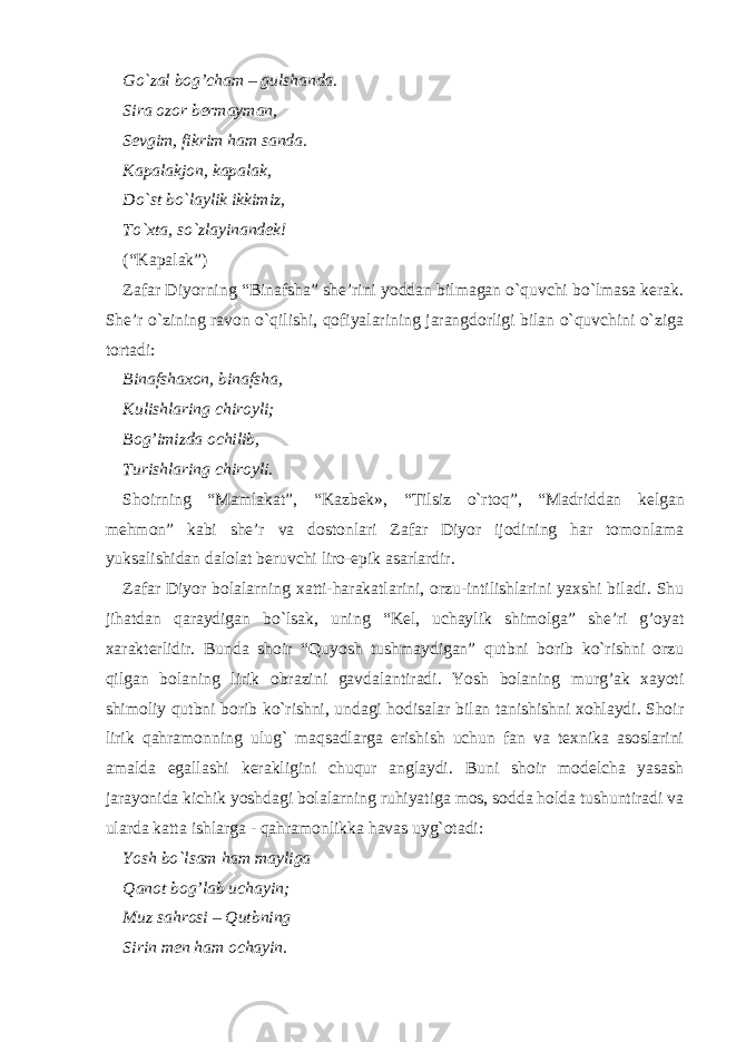 Go`zal bo g’ cham – gulshanda. Sira ozor bermayman, Sevgim, fikrim ham sanda. Kapalakjon, kapalak, Do`st bo`laylik ikkimiz, To`xta, so`zlayinandek! ( “ Kapalak ” ) Zafar Diyorning “ Binafsha ” she’rini yoddan bilmagan o`quvchi bo`lmasa kerak. She’r o`zining ravon o`qilishi, qofiyalarining jarangdorligi bilan o`quvchini o`ziga tortadi: Binafshaxon, binafsha, Kulishlaring chiroyli; Bog’imizda ochilib, Turishlaring chiroyli . Shoirning “ Mamlakat ” , “ Kazbek», “ Tilsiz o`rtoq ” , “ Madriddan kelgan mehmon ” kabi she’r va dostonlari Zafar Diyor ijodining har tomonlama yuksalishidan dalolat beruvchi liro-epik asarlardir. Zafar Diyor bolalarning xatti-harakatlarini, orzu-intilishlarini yaxshi biladi. Shu jihatdan qaraydigan bo`lsak, uning “ Kel, uchaylik shimolga ” she’ri g’oyat xarakterlidir. Bunda shoir “ Quyosh tushmaydigan ” qutbni borib ko`rishni orzu qilgan bolaning lirik obrazini gavdalantiradi. Yosh bolaning murg’ak xayoti shimoliy qutbni borib ko`rishni, undagi hodisalar bilan tanishishni xohlaydi. Shoir lirik qahramonning ulug` maqsadlarga erishish uchun fan va texnika asoslarini amalda egallashi kerakligini chuqur anglaydi. Buni shoir modelcha yasash jarayonida kichik yoshdagi bolalarning ruhiyatiga mos, sodda holda tushuntiradi va ularda katta ishlarga - qahramonlikka havas uyg`otadi: Yosh bo`lsam ham mayliga Qanot bog’lab uchayin; Muz sahrosi – Qutbning Sirin men ham ochayin. 