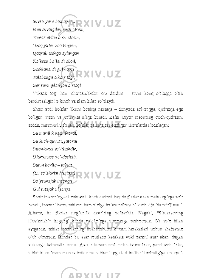 Suvsiz yara bitmaydi... Men suvingdan kuch olsam, Tentak eldan o`ch olsam, Uzoq yillar xo`rlangan, Qaqrab toshga aylangan Ko`ksim bo`lardi obod, Boshlanardi gul hayot... Talabimga otko`r tog’, Ber suvingdan jon o`rtoq! Yuksak tog’ ham chorasizlikdan o`z dardini – suvni keng o`tloqqa eltib berolmasligini o`kinch va alam bilan so`zlaydi. Shoir endi bolalar fikrini boshqa narsaga – dunyoda aql-ongga, qudratga ega bo`lgan inson va uning ta’rifiga buradi. Zafar Diyor insonning quch-qudratini sodda, mazmunli, shirali, bolalar qalbiga tez etadigan iboralarda ifodalagan: Bu mardlik va mahorat, Bu kuch-quvvat, jasorat Insonlarga yo`ldoshdir, Ularga xos qo`ldoshdir. Butun borliq – tabiat (Bu so`zlarim haqiqat) Bo`ysunajak insonga Gul tutajak ul jonga. Shoir insonning aql-zakovati, kuch-qudrati haqida fikrlar ekan mubolag’aga zo`r beradi, insonni hatto, tabiatni ham o`ziga bo`ysundiruvchi kuch sifatida ta’rif etadi. Albatta, bu fikrlar turg’unlik davrining oqibatidir. Negaki, “ Sirdaryoning jilovlanishi ” bugungi kunda xalqimizga qimmatga tushmoqda. Bir so`z bilan aytganda, tabiat insonlarning boshboshdoqlik xatti-harakatlari uchun shafqatsiz o`ch olmoqda. Bundan bu asar mutlaqo keraksiz yoki zararli asar ekan, degan xulosaga kelmaslik zarur. Asar kitobxonlarni mehnatsevarlikka, yaratuvchilikka, tabiat bilan inson munosabatida muhabbat tuyg`ulari bo`lishi lozimligiga undaydi. 