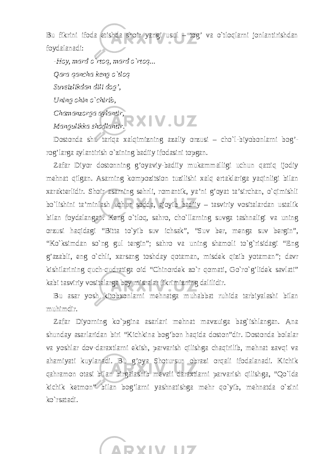 Bu fikrini ifoda etishda shoir yangi usul – tog’ va o`tloqlarni jonlantirishdan foydalanadi: - H oy, mard o`rtoq, mard o`rtoq... Qara qancha keng o`tloq Suvsizlikdan dili dog’, Uning ohin o`chirib, Chamanzorga aylantir, Mangulikka shodlantir. Dostonda shu tariqa xalqimizning azaliy orzusi – cho`l-biyobonlarni bo g’ - ro g’ larga aylantirish o`zining badiiy ifodasini topgan. Zafar Diyor dostonning g’oyaviy-badiiy mukammalligi uchun qattiq ijodiy mehnat qilgan. Asarning kompozitsion tuzilishi xalq ertaklariga yaqinligi bilan xarakterlidir. Shoir asarning sehrli, romantik, ya’ni g’oyat ta’sirchan, o`qimishli bo`lishini ta’minlash uchun sodda, ajoyib badiiy – tasviriy vositalardan ustalik bilan foydalangan. Keng o`tloq, sahro, cho`llarning suvga tashnaligi va uning orzusi haqidagi “ Bitta to`yib suv ichsak ” , “ Suv ber, menga suv bergin ” , “ Ko`ksimdan so`ng gul tergin ” ; sahro va uning shamoli to`g`risidagi “ Eng g’azabli, eng o`chli, xarsang toshday qotaman, misdek qizib yotaman ” ; davr kishilarining quch-qudratiga oid “ Chinordek zo`r qomati, Go`ro`g’lidek savlati ” kabi tasviriy vositalarga boy misralar fikrimizning dalilidir. Bu asar yosh kitobxonlarni mehnatga muhabbat ruhida tarbiyalashi bilan muhimdir. Zafar Diyorning ko`pgina asarlari mehnat mavzuiga bag`ishlangan. Ana shunday asarlaridan biri “ Kichkina bo g’ bon haqida doston ” dir. Dostonda bolalar va yoshlar dov-daraxtlarni ekish, parvarish qilishga chaqirilib, mehnat zavqi va ahamiyati kuylanadi. Bu g’oya Shotursun obrazi orqali ifodalanadi. Kichik qahramon otasi bilan birgalashib mevali daraxtlarni parvarish qilishga, “ Qo`lda kichik ketmon ” bilan bo g’ larni yashnatishga mehr qo`yib, mehnatda o`zini ko`rsatadi. 