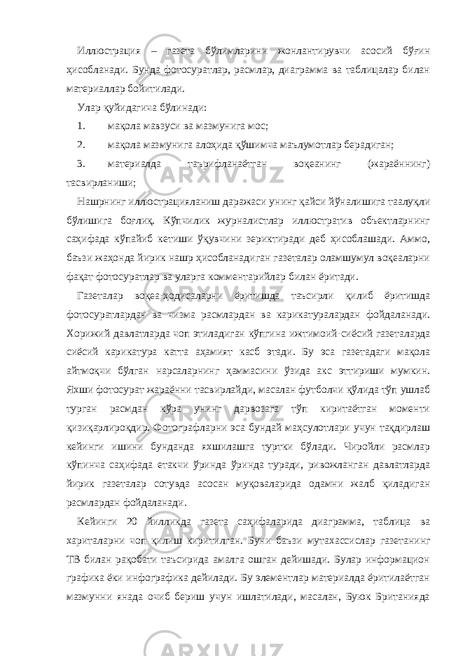 Иллюстрация – газета бўлимларини жонлантирувчи асосий бўғин ҳисобланади. Бунда фотосуратлар, расмлар, диаграмма ва таблицалар билан материаллар бойитилади. Улар қуйидагича бўлинади: 1. мақола мавзуси ва мазмунига мос; 2. мақола мазмунига алоҳида қўшимча маълумотлар берадиган; 3. материалда таърифланаётган воқеанинг (жараённинг) тасвирланиши; Нашрнинг иллюстрацияланиш даражаси унинг қайси йўналишига таалуқли бўлишига боғлиқ. Кўпчилик журналистлар иллюстратив объектларнинг саҳифада кўпайиб кетиши ўқувчини зериктиради деб ҳисоблашади. Аммо, баъзи жаҳонда йирик нашр ҳисобланадиган газеталар оламшумул воқеаларни фақат фотосуратлар ва уларга комментарийлар билан ёритади. Газеталар воқеа-ҳодисаларни ёритишда таъсирли қилиб ёритишда фотосуратлардан ва чизма расмлардан ва карикатуралардан фойдаланади. Хорижий давлатларда чоп этиладиган кўпгина ижтимоий-сиёсий газеталарда сиёсий карикатура катта аҳамият касб этади. Бу эса газетадаги мақола айтмоқчи бўлган нарсаларнинг ҳаммасини ўзида акс эттириши мумкин. Яхши фотосурат жараённи тасвирлайди, масалан футболчи қўлида тўп ушлаб турган расмдан кўра унинг дарвозага тўп киритаётган моменти қизиқарлироқдир. Фотографларни эса бундай маҳсулотлари учун тақдирлаш кейинги ишини бунданда яхшилашга туртки бўлади. Чиройли расмлар кўпинча саҳифада етакчи ўринда ўринда туради, ривожланган давлатларда йирик газеталар сотувда асосан муқоваларида одамни жалб қиладиган расмлардан фойдаланади. Кейинги 20 йилликда газета саҳифаларида диаграмма, таблица ва хариталарни чоп қилиш киритилган. Буни баъзи мутахассислар газетанинг ТВ билан рақобати таъсирида амалга ошган дейишади. Булар информацион графика ёки инфографика дейилади. Бу элементлар материалда ёритилаётган мазмунни янада очиб бериш учун ишлатилади, масалан, Буюк Британияда 