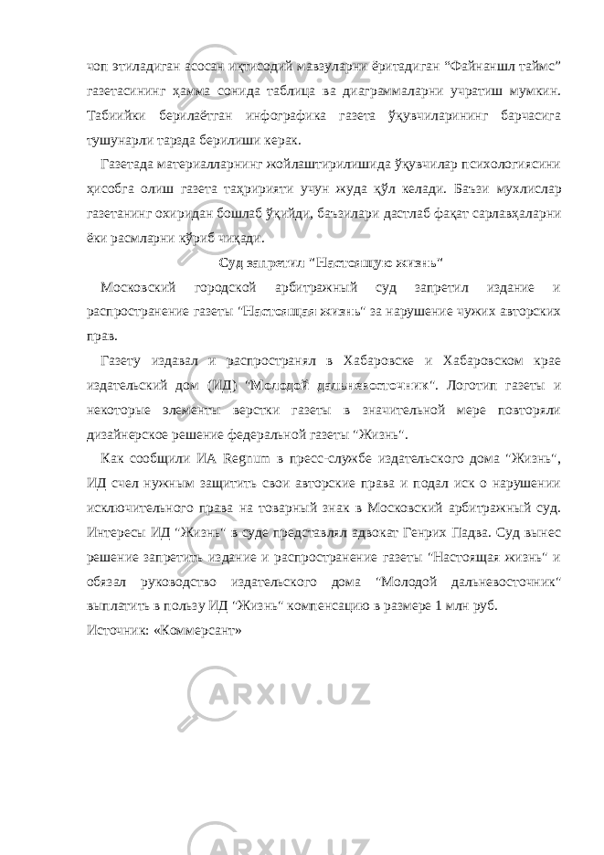 чоп этиладиган асосан иқтисодий мавзуларни ёритадиган “Файнаншл таймс” газетасининг ҳамма сонида таблица ва диаграммаларни учратиш мумкин. Т абиийки берилаётган инфографика газета ўқувчиларининг барчасига тушунарли тарзда берилиши керак. Газетада материалларнинг жойлаштирилишида ўқувчилар психологиясини ҳисобга олиш газета таҳририяти учун жуда қўл келади. Баъзи мухлислар газетанинг охиридан бошлаб ўқийди, баъзилари дастлаб фақат сарлавҳаларни ёки расмларни кўриб чиқади. Суд запретил &#34;Настоящую жизнь&#34; Московский городской арбитражный суд запретил издание и распространение газеты &#34; Настоящая жизнь &#34; за нарушение чужих авторских прав. Газету издавал и распространял в Хабаровске и Хабаровском крае издательский дом (ИД) &#34; Молодой дальневосточник &#34;. Логотип газеты и некоторые элементы верстки газеты в значительной мере повторяли дизайнерское решение федеральной газеты &#34;Жизнь&#34;. Как сообщили ИА Regnum в пресс-службе издательского дома &#34;Жизнь&#34;, ИД счел нужным защитить свои авторские права и подал иск о нарушении исключительного права на товарный знак в Московский арбитражный суд. Интересы ИД &#34;Жизнь&#34; в суде представлял адвокат Генрих Падва. Суд вынес решение запретить издание и распространение газеты &#34;Настоящая жизнь&#34; и обязал руководство издательского дома &#34;Молодой дальневосточник&#34; выплатить в пользу ИД &#34;Жизнь&#34; компенсацию в размере 1 млн руб. Источник: «Коммерсант» 