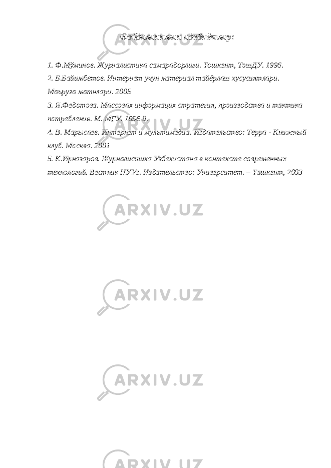 Фойдаланилган адабиётлар: 1. Ф.Мўминов. Журналистика самарадорлиги. Тошкент, ТошДУ. 1996. 2. Б.Байимбетов. Интернет учун материал тайёрлаш хусусиятлари. М аъруза матнлари. 2005 3. Я.Федотова. Массовая информация стратегия, производства и тактика потребления. М. МГУ. 1996 й. 4. В. Марысаев. Интернет и мультимедиа. Издательство: Терра - Книжный клуб. Москва. 2001 5. К.Ирназаров. Журналистика Узбекистана в контексте современных технологий. Вестник НУУз. Издательство: Университет. – Ташкент, 2003 