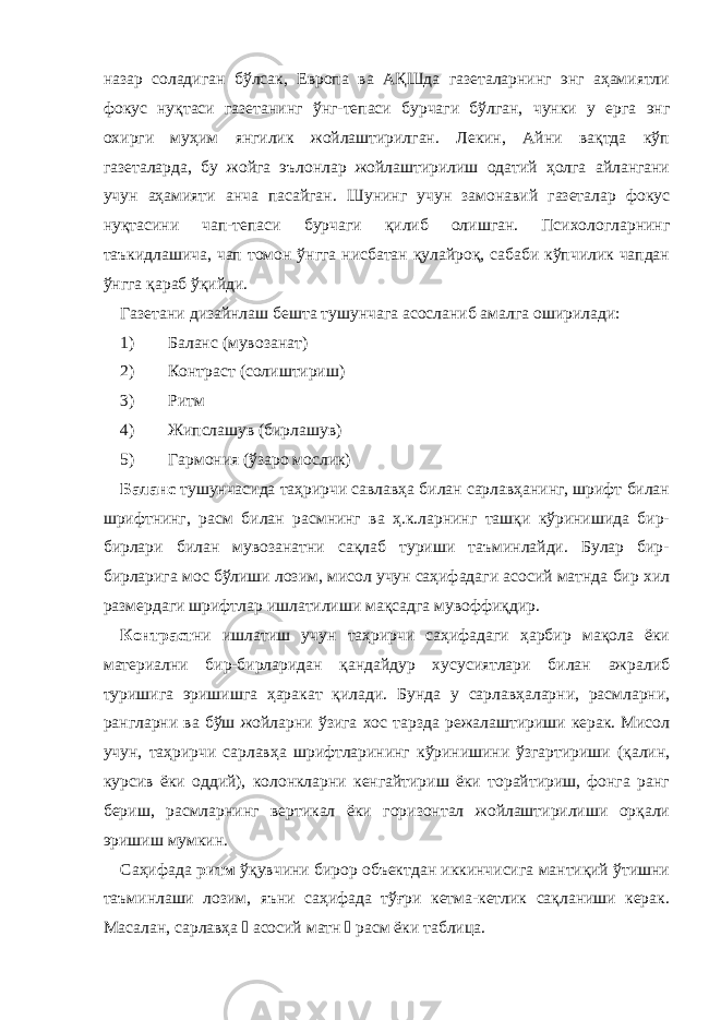 назар соладиган бўлсак, Европа ва АҚШда газеталарнинг энг аҳамиятли фокус нуқтаси газетанинг ўнг-тепаси бурчаги бўлган, чунки у ерга энг охирги муҳим янгилик жойлаштирилган. Лекин, Айни вақтда кўп газеталарда, бу жойга эълонлар жойлаштирилиш одатий ҳолга айлангани учун аҳамияти анча пасайган. Ш унинг учун замонавий газеталар фокус нуқтасини чап -тепаси бурчаги қилиб олишган. Психологларнинг таъкидлашича, чап томон ўнгга нисбатан қулайроқ, сабаби кўпчилик чапдан ўнгга қараб ўқийди. Газетани дизайнлаш бешта тушунчага асосланиб амалга оширилади: 1) Баланс ( мувозанат ) 2) Контраст ( солиштириш ) 3) Ритм 4) Жипслашув (бирлашув) 5) Гармония (ўзаро мослик) Баланс тушунчасида таҳрирчи савлавҳа билан сарлавҳанинг, шрифт билан шрифтнинг, расм билан расмнинг ва ҳ.к.ларнинг ташқи кўринишида бир- бирлари билан мувозанатни сақлаб туриши таъминлайди. Булар бир- бирларига мос бўлиши лозим, мисол учун саҳифадаги асосий матнда бир хил размердаги шрифтлар ишлатилиши мақсадга мувоффиқдир. Контраст ни ишлатиш учун таҳрирчи саҳифадаги ҳарбир мақола ёки материални бир-бирларидан қандайдур хусусиятлари билан ажралиб туришига эришишга ҳаракат қилади. Бунда у сарлавҳаларни, расмларни, рангларни ва бўш жойларни ўзига хос тарзда режалаштириши керак. Мисол учун, таҳрирчи сарлавҳа шрифтларининг кўринишини ўзгартириши (қалин, курсив ёки оддий), колонкларни кенгайтириш ёки торайтириш, фонга ранг бериш, расмларнинг вертикал ёки горизонтал жойлаштирилиши орқали эришиш мумкин. Саҳифада ритм ўқувчини бирор объектдан иккинчисига мантиқий ўтишни таъминлаши лозим, яъни саҳифада тўғри кетма-кетлик сақланиши керак. Масалан, сарлавҳа  асосий матн  расм ёки таблица. 