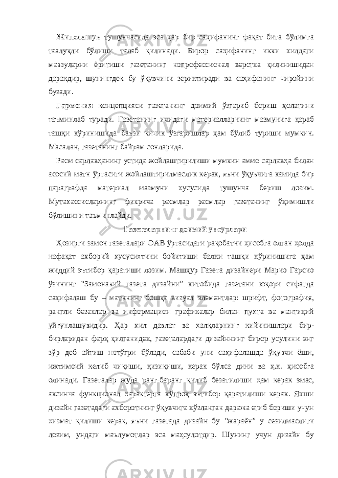 Жипслашув тушунчасида эса ҳар бир саҳифанинг фақат бита бўлимга таалуқли бўлиши талаб қилинади. Бирор саҳифанинг икки хилдаги мавзуларни ёритиши газетанинг нопрофессионал верстка қилинишидан даракдир, шунингдек бу ўқувчини зериктиради ва саҳифанинг чиройини бузади. Гармония концепцияси газетанинг доимий ўзгариб бориш ҳолатини таъминлаб туради. Газетанинг ичидаги материалларнинг мазмунига қараб ташқи кўринишида баъзи кичик ўзгаришлар ҳам бўлиб туриши мумкин. Масалан, газетанинг байрам сонларида. Расм сарлавҳанинг устида жойлаштирилиши мумкин аммо сарлавҳа билан асосий матн ўртасиги жойлаштирилмаслик керак, яъни ўқувчига камида бир параграфда материал мазмуни хусусида тушунча бериш лозим. Мутахассисларнинг фикрича расмлар расмлар газетанинг ўқимишли бўлишини таъминлайди. Газеталарнинг доимий унсурлари Ҳозирги замон газеталари ОАВ ўртасидаги рақобатни ҳисобга олган ҳолда нафақат ахборий хусусиятини бойитиши балки ташқи кўринишига ҳам жиддий эътибор қаратиши лозим. Машҳур Газета дизайнери Марио Гарсио ўзининг “Замонавий газета дизайни” китобида газетани юқори сифатда саҳифалаш бу – матннинг бошқа визуал элементлар: шрифт, фотография, рангли безаклар ва информацион графикалар билан пухта ва мантиқий уйғунлашувидир. Ҳар хил давлат ва халқларнинг кийинишлари бир- бирларидан фарқ қилганидек, газеталардаги дизайннинг бирор усулини энг зўр деб айтиш нотўғри бўлади, сабаби уни саҳифалашда ўқувчи ёши, ижтимоий келиб чиқиши, қизиқиши, керак бўлса дини ва ҳ.к. ҳисобга олинади. Г азеталар жуда ранг-баранг қилиб безатилиши ҳам керак эмас, аксинча функционал характерга кўпроқ эътибор қаратилиши керак. Яхши дизайн газетадаги ахборотнинг ўқувчига кўзланган даража етиб бориши учун хизмат қилиши керак, яъни газетада дизайн бу “ жараён ” у сезилмаслиги лозим , ундаги маълу м от лар эса маҳсулотдир. Шунинг учун дизайн бу 