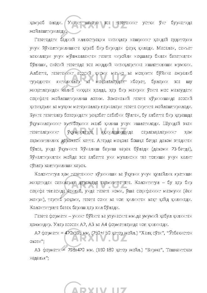 қамраб олади. Унинг шиори эса газетанинг устки ўнг бурчагида жойлаштирилади. Газетадаги бадиий иллюстрация чизиқлар нашрнинг қандай аудитория учун йўналтирилишига қараб бир-биридан фарқ қилади. Масалан, санъат вакиллари учун мўлжалланган газета чиройли нақшлар билан безатилган бўлиши, сиёсий газетада эса жиддий чизиқларгина ишлатилиши мумкин. Албатта, газетанинг асосий қисми маъно ва моҳияти бўйича ажралиб турадиган янгиликлар ва мақолалардан иборат, буларни эса шу жиҳатларидан келиб чиққан ҳолда, ҳар бир жанрни ўзига мос мавзудаги саҳифага жойлаштирилиш лозим. З амонавий газета кўринишида асосий қизиқарли ва муҳим материаллар парчалари газета сиртига жойлаштирилади. Бунга газеталар бозоридаги рақобат сабабчи бўлган, бу албатта бир қарашда ўқувчиларнинг эътиборини жалб қилиш учун ишлатилади. Шундай экан газеталарнинг ўқувчиларга яқинлашишида сарлавҳаларнинг ҳам аҳамиятлилик даражаси катта. Агарда мақола бошқа бетда давом этадиган бўлса, унда ўқувчига йўналиш бериш керак бўлади (давоми 23-бетда), йўналтирилган жойда эса албатта уни мухлисни тез топиши учун калит сўзлар келтирилиши керак. Колонтитул ҳам газетанинг кўриниши ва ўқувчи учун қулайлик яратиши жиҳатидан сезиларли даражада аҳамиятга эга. Колонтитул – бу ҳар бир саҳифа тепасида ёзилиб, унда газета номи, ўша саҳифанинг мазмуни (ёки жанри), тартиб рақами, газета сони ва чоп қилинган вақт қайд қилинади. Колонтитулга безак бериш ҳар хил бўлади. Газета формати – унинг бўйига ва узунасига мм.да умумий қабул қилинган ҳажмидир. Улар асосан А2, А3 ва А4 форматларида чоп қилинади. А2 формати = 420х595 мм. (250+/-50 қатор жойл.) “ Халқ сўзи ”, “ Ўзбекистон овози ”; А3 формати = 298х420 мм. (160-180 қатор жойл.) “ Биржа ”, Ташкентская нед е лья”; 